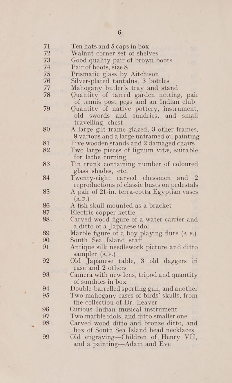 71 70) 73 a7 75 76 TT 78 72 80 81 82 83 84 85 86 87 89 90 92 94 95 96 a7 98 99 6 Ten hats and 5 caps in box Walnut corner set of shelves Good quality pair cf brown boots Pair of boots, size 8 | Prismatic glass by Aitchison Silver-plated tantalus, 3 bottles Mahogany butler’s tray and stand Quantity of tarred garden netting, pair of tennis post pegs and an Indian club Quantity of native pottery, instrument, old swords and sundries, and small travelling chest A large gilt trame glazed, 3 other frames, 9 various and a large unframed oil painting Five wooden stands and 2 damaged chairs Two large pieces of lignum vite, suitable for lathe turning | Tin trunk containing number of coloured glass shades, etc. Twenty-eight carved chessmen and 2 reproductions of classic busts on pedestals A pair of 21-in. terra-cotta Egyptian vases (A.F.) A fish skull mounted as a bracket Electric copper kettle Carved wood figure of a water-carrier and a ditto of a Japanese idol Marble figure of a boy playing flute (A.F.) South Sea Island staff Antique silk needlework picture and ditto sampler (A.F.) | i Old Japanese table, 3 old daggers in case and 2 others Camera with new lens, tripod and quantity of sundries in box Double-barrelled sporting gun, and another Two mahogany cases of birds’ skulls, from the collection of Dr. Leaver Curious Indian musical instrument Two marble idols, and ditto smaller one Carved wood ditto and bronze ditto, and Old engraving—Children of Henry VII, and a painting—Adam and Eve