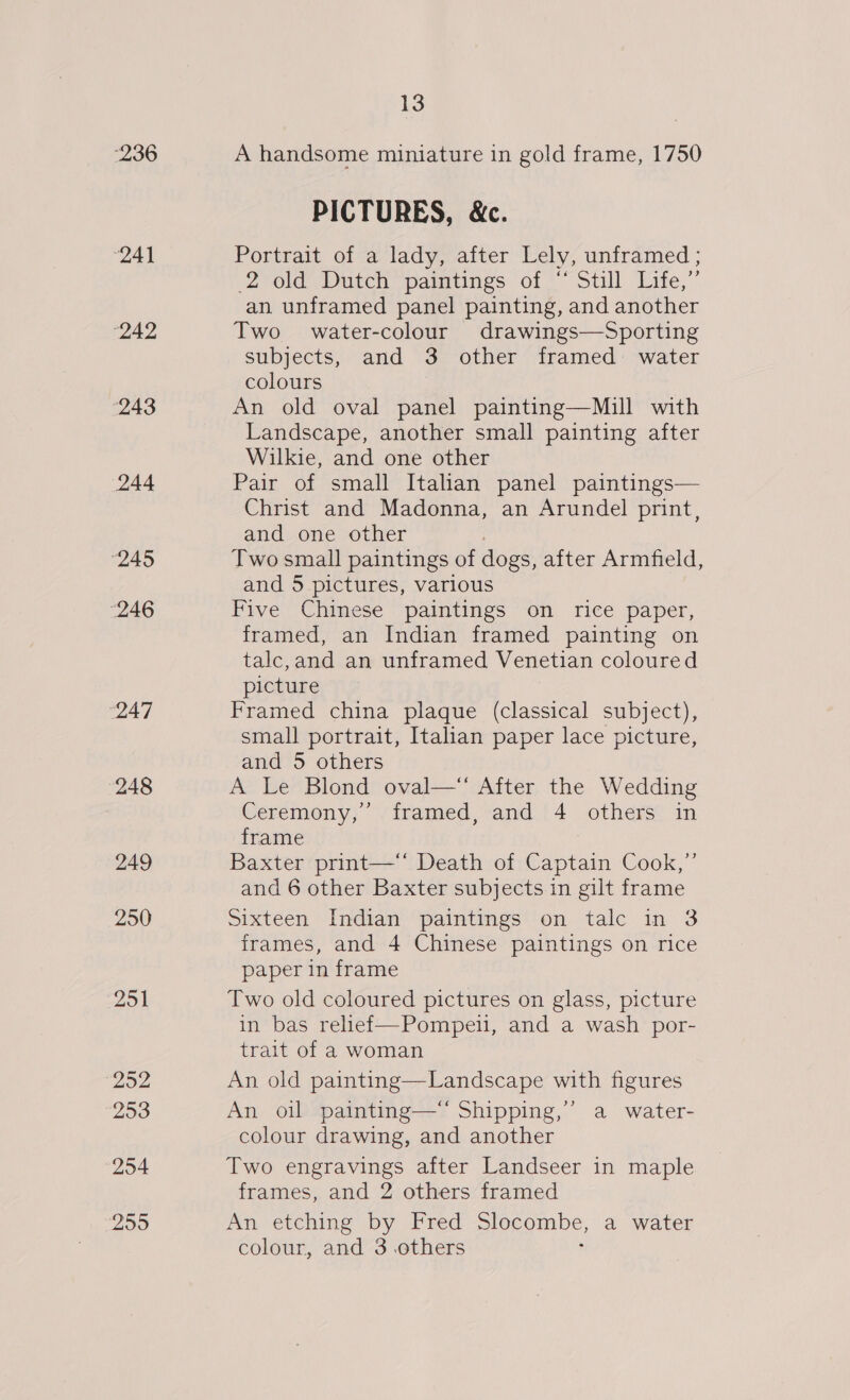 236 “241 “242 243 244 “245 246 247 248 249 250 251 “252 253 254 299 13 A handsome miniature in gold frame, 1750 PICTURES, &amp;c. Portrait of a lady, after Lely, unframed ; 2 old eDurch, pamrnes ot * Still Lite,” an unframed panel painting, and another Two water-colour drawings—Sporting subjects, and 3 other framed water colours An old oval panel painting—Mill with Landscape, another small painting after Wilkie, and one other Pair of small Italian panel paintings— Christ and Madonna, an Arundel print, and one other Two small paintings of dogs, after Armfield, and 5 pictures, various Five Chinese paintings on rice paper, framed, an Indian framed painting on talc,and an unframed Venetian coloured picture Framed china plaque (classical subject), small portrait, Italian paper lace picture, and 5 others A Le Blond oval— After the Wedding Ceremony,’ framed, and 4 others in frame Baxter print—‘* Death of Captain Cook,”’ and 6 other Baxter subjects in gilt frame Sixteen Indian paintings on tale in 3 frames, and 4 Chinese paintings on rice paper in frame Two old coloured pictures on glass, picture in bas relief—Pompeiul, and a wash por- trait of a woman An old painting—Landscape with figures An oil painting—‘ Shipping,’ a water- colour drawing, and another Two engravings after Landseer in maple frames, and 2 others framed An etching by Fred slocombe, a water colour, and 3 others