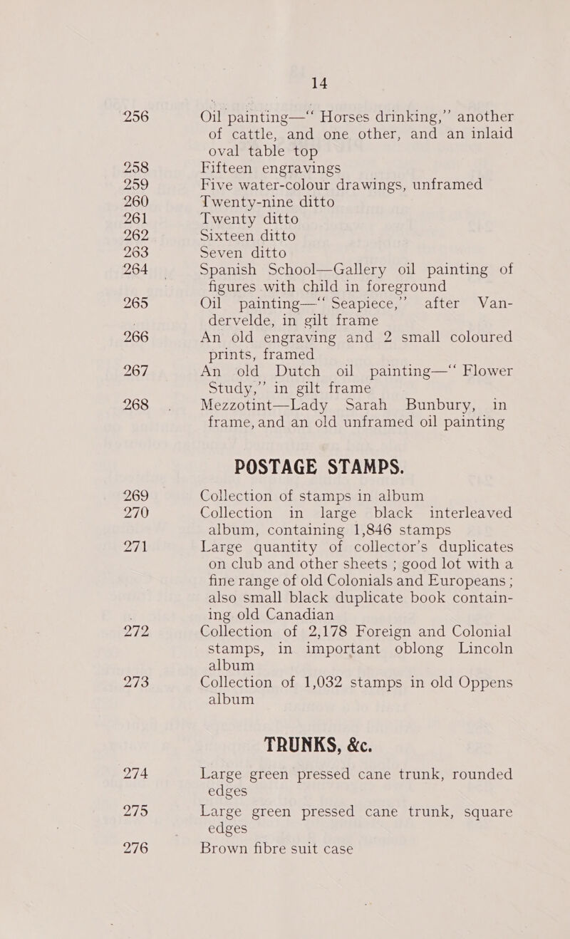 256 258 259 260 261 262 263 264 265 266 967 268 269 270 271 272 273 274 215 276 14 Oil painting—‘‘ Horses drinking,”’ another of cattle, and one other, and an inlaid oval table top Fifteen engravings Five water-colour drawings, unframed Twenty-nine ditto Twenty ditto Sixteen ditto Seven ditto Spanish School—Gallery oi painting of figures with child in foreground Oil painting—‘‘ Seapiece,” after Van- dervelde, in gilt frame An old engraving and 2 small coloured prints, framed An old Dutch oil painting—* Flower Study,’ in gilt frame Mezzotint—Lady Sarah Bunbury, in frame, and an old unframed oil painting POSTAGE STAMPS. Collection of stamps in album Collection in large black interleaved album, containing 1,846 stamps Large quantity of collector's duplicates on club and other sheets ; good lot with a fine range of old Colonials and Europeans ; also small black duplicate book contain- ing old Canadian Collection of 2,178 Foreign and Colonial stamps, in important oblong Lincoln album Collection of 1,032 stamps in old Oppens album TRUNKS, &amp;c. Large green pressed cane trunk, rounded edges Large green pressed cane trunk, square edges Brown fibre suit case