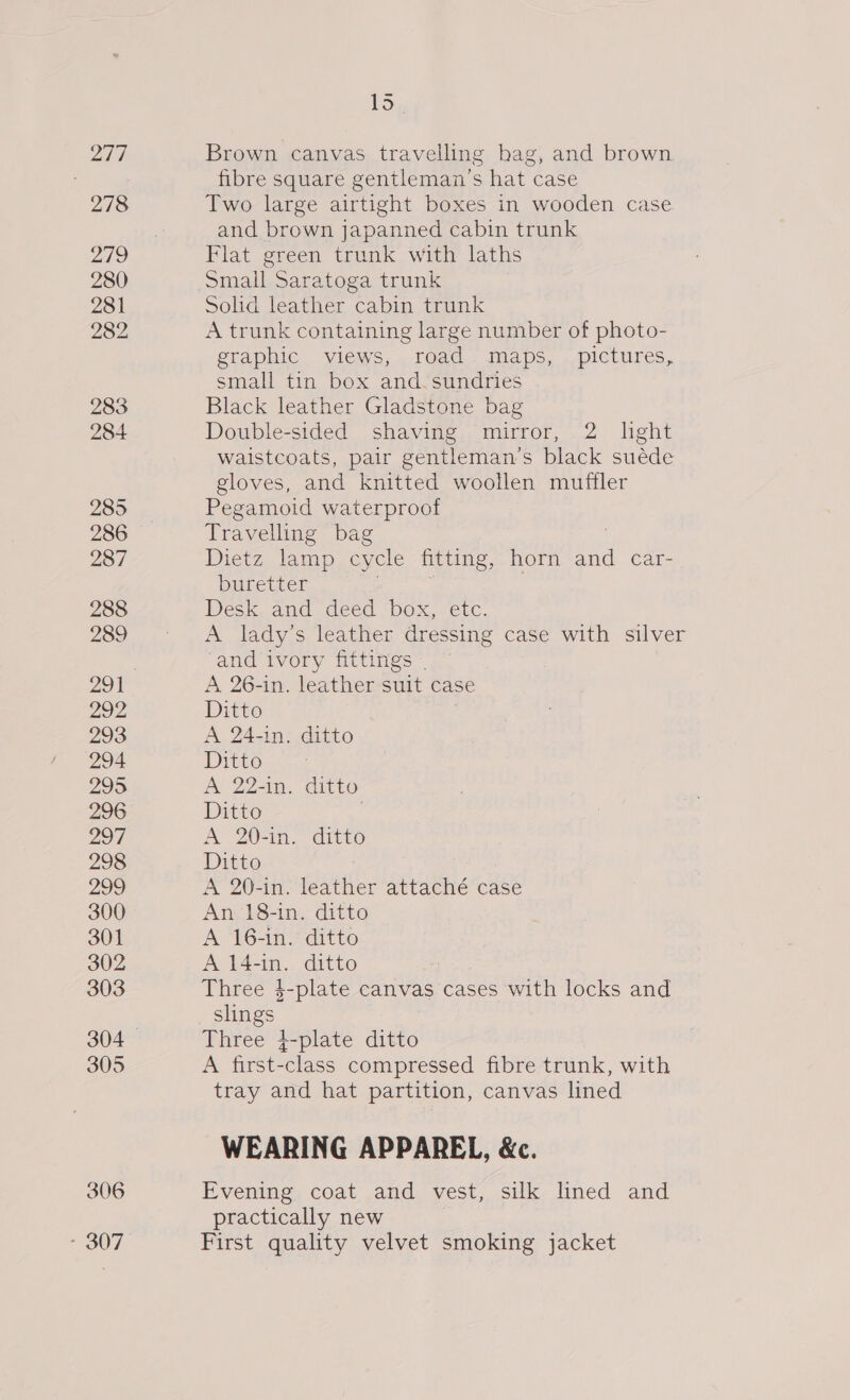 217 278 219 280 281 282 283 284 285 286 287 288 289 201 292 293 294 295 296 207 298 299 300 301 302 303 305 306 - 307 15 Brown canvas travelling bag, and brown fibre square gentleman's hat case Two large airtight boxes in wooden case and brown japanned cabin trunk Flat green trunk with laths Small Saratoga trunk Solid leather cabin trunk A trunk containing large number of photo- graphic views, road maps, pictures, small tin box and. sundries Black leather Gladstone bag Double-sided shaving mirror, 2 lght waistcoats, pair gentleman's black suéde gloves, and knitted woollen muffler Pegamoid waterproof Travelling bag Dietz lamp cycle fitting, horn and car- buretter | : , Desk and deed box, etc. A lady’s leather dressing case with silver and ivory fittings | A 26-in. leather suit case Ditto A 24-in. ditto Ditto A 2240. ditto Ditto A 20-in. ditto Ditto A 20-in. leather attaché case An 18-in. ditto A 16-in. ditto A 14-in. ditto Three $-plate canvas cases with locks and slings Three 4-plate ditto A first-class compressed fibre trunk, with tray and hat partition, canvas lined WEARING APPAREL, &amp;c. Evening coat and vest, silk lined and practically new First quality velvet smoking jacket