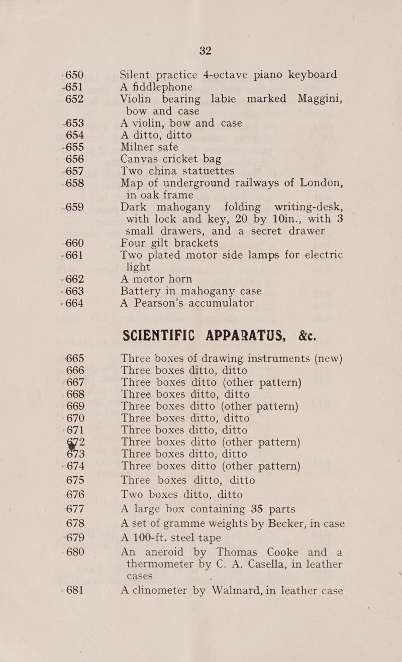 ‘650 ~651 652 653 654 655 656 “657 -658 G99 -660 “661 662 663 664 665 666 667 668 669 670 671 %3 674 675 676 677 678 679 680 681 32 Silent practice 4-octave piano keyboard A fiddlephone Violin bearing lable marked Maggini, bow and case A violin, bow and case A ditto, ditto Milner safe Canvas cricket bag Two china statuettes Map of underground railways of London, in oak frame Dark mahogany folding writing-desk, with lock and key, 20 by 10in., with 3 small drawers, and a secret drawer Four gilt brackets Two plated motor side lamps for electric hight A motor horn Battery in mahogany case A Pearson’s accumulator SCIENTIFIC APPARATUS, &amp;c. Three boxes of drawing instruments (new) Three boxes ditto, ditto Three boxes ditto (other pattern) Three boxes ditto, ditto Three boxes ditto (other pattern) Three boxes ditto, ditto Three boxes ditto, ditto Three boxes ditto (other pattern) Three boxes ditto, ditto Three boxes ditto (other pattern) Three boxes ditto, ditto Two boxes ditto, ditto A large box containing 35 parts A set of gramme weights by Becker, in case A 100-ft. steel tape An aneroid by Thomas Cooke and a thermometer by C. A. Casella, in leather cases A clinometer by Walmard, in leather case