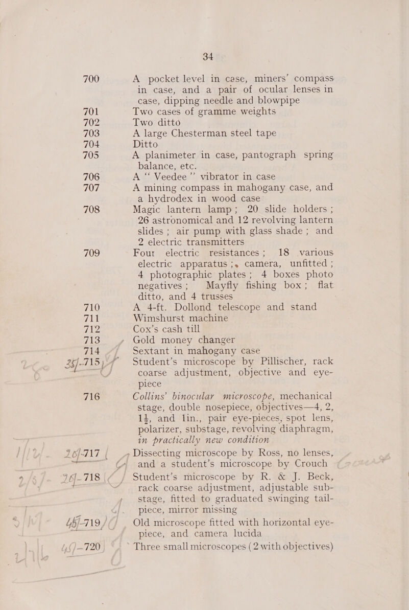 700 701 702 703 704 705 706 707 708 709 78) Ht Fa: 713 714 716 1) -720 34 A pocket level in case, miners’ compass in case, and a pair of ocular lenses in case, dipping needle and blowpipe Two cases of gramme weights Two ditto A large Chesterman steel tape Ditto A planimeter in case, pantograph spring balance, etc. A “ Veedee ’”’ vibrator in case A mining compass in mahogany case, and a hydrodex in wood case Magic lantern lamp; 20 slide holders ; 26 astronomical and 12 revolving lantern slides ; air pump with glass shade; and 2 electric transmitters Four electric resistances; 18 various. electric apparatus ;. camera, unfitted ; 4 photographic plates; 4 boxes photo negatives; Mayfly fishing box; flat ditto, and 4 trusses A 4-ft. Dollond telescope and stand Wimshurst machine Cox’s cash till Gold money changer Sextant in mahogany case Student’s microscope by Pillischer, rack coarse adjustment, objective and eye- piece Collins’ binocular microscope, mechanical stage, double nosepiece, objectives—4, 2, 14, and lin., pair eye-pieces, spot lens, polarizer, substage, revolving diaphragm, in practically new condition and a student’s microscope by Crouch rack coarse adjustment, adjustable sub- stage, fitted to graduated swinging tail- piece, mirror missing Old microscope fitted with horizontal eye- piece, and camera lucida Three small microscopes (2 with objectives)