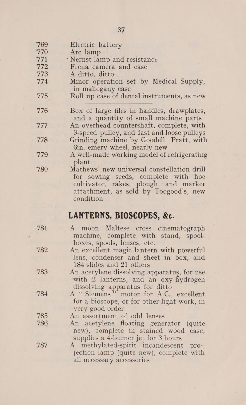 769 7A9 TT 772 773 ‘774 775 776 Ah 778 aa? ‘780 783 784 785 786 787 37 Electric battery Arc lamp Frena camera and case A ditto, ditto Minor operation set by Medical Supply, in mahogany case Roll up case of dental instruments, as new  Box of large files in handles, drawplates, and a quantity of small machine parts An overhead countershaft, complete, with 3-speed pulley, and fast and loose pulleys Grinding machine by Goodell Pratt, with 6in. emery wheel, nearly new A well-made working model of refrigerating plant Mathews’ new universal constellation drill for sowing seeds, complete with hoe cultivator, rakes, plough, and marker attachment, as sold by Toogood’s, new condition LANTERNS, BIOSCOPES, &amp;c. A moon Maltese cross cinematograph machine, complete with stand, spool- boxes, spools, lenses, etc. An excellent magic lantern with powerful lens, condenser and sheet in box, and 184 shdes and 21 others An acetylene dissolving apparatus, for use with 2 lanterns, and an oxy-hydrogen dissolving apparatus for ditto A “‘ Siemens’? motor for A.C., excellent for a bioscope, or for other light work, in very good order An assortment of odd lenses An acetylene floating generator (quite new), complete in stained wood case, supplies a 4-burner jet for 3 hours A methylated-spirit incandescent pro- jection lamp (quite new), complete with all necessary accessories