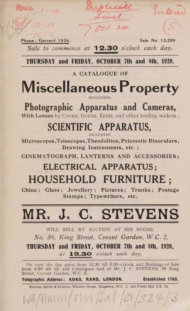 » ae ee Te yy ket 24&gt; RSS Phone : Gawave 1824. Sale No. 13,208. Sale to commence at 12,30 o'clock each day. Bassi shi ae nN  THURSDAY and FRIDAY, OCTOBER 7th and 8th, 1920. A CATALOGUE OF Miscellaneous Property INCLUDING Photographic Apparatus and Cameras, With Lenses by CooKE, GOERZ, ZEIss, and other leading makers ; SCIENTIFIC APPARATUS, INCLUDING Microscopes,Telescopes ,Theodolites, Prismatic Binoculars, Drawing Instruments, etc. ; CINEMATOGRAPH, LANTERNS AND ACCESSORIES; ELECTRICAL APPARATUS; HOUSEHOLD FURNITURE ; China; Glass; Jewellery ; Pictures; Trunks; Postage Stamps; Typewriters, etc. MR. J. C. STEVENS WILL SELL BY AUCTION AT HIS ROOMS, No. 38, King Street, Covent Garden, W.C. 2, THURSDAY and FRIDAY, OCTOBER 7th and 8th, 1920, At 12.30 o’clock each day. On view the day prior, from 12.30 till 5.30-0’clock, and Mornings of Sale from 9.30 till 12, and Catalogues had of Mr. J. C. STEVENS, 38 King Street, Covent Garden, W.C. 2. Telegraphic Address: AUKS, RAND, LONDON. Established 1760. Rippte, Smita &amp; Durrus, Windsor House, Kingsway, W.C. 2, and Forest Hill, S.E. 23, f ff, / } f fs Pp } if “ f f § F 4 f fi ‘ | J / yoy 7 , En Sf fos ‘ [tf oe aa | j f f j re; y a | I i f ; f i ee /