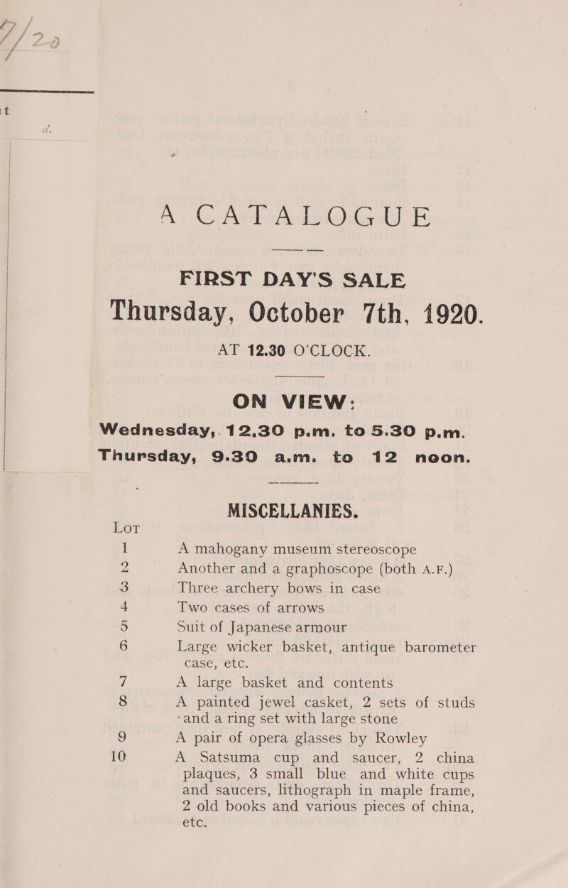   AG AckAcdo Og LJ E FIRST DAY'S SALE Thursday, October 7th, 1920. AT 12.30 O'CLOCK.  ON VIEW: Wednesday,.12.30 p.m. to 5.30 p.m. Thursday, 9.30 a.m. to 12 neon. MISCELLANIES. LOT 1 A mahogany museum stereoscope Z Another and a graphoscope (both A.r.) 3 Three archery bows in case + Two cases of arrows 5 Suit of Japanese armour 6 Large wicker basket, antique barometer case, etc. 7 A large basket and contents 8 A painted jewel casket, 2 sets of studs -and a ring set with large stone 9 A pair of opera glasses by Rowley 10 A. Satsuma cup. and: Saucer, 2 china plaques, 3 small blue and white cups and saucers, lithograph in maple frame, 2 old books and various pieces of china, etc.