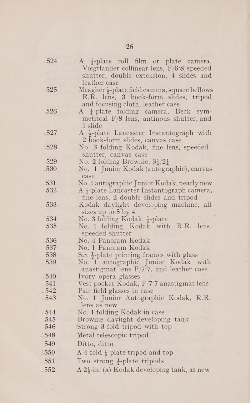 O24 525 526 o27 ‘528 O29 . 530 ddl . 932 533 534 535 - 936 537 538 . 939 . 540 41 . 342 . 943 . 544 545 546 / 548 549 5950 ool Bre teyA 26 A 4-plate roll film or plate camera, Voigtlander collinear lens, F/6°8, speeded shutter, double extension, 4 slides and leather case Meagher 4-plate field camera, square bellows R.R. lens, 3 book-form slides, tripod and focusing cloth, leather case A +-plate folding camera, Beck sym- metrical F/8 lens, antinous shutter, and 1 slide A 4-plate Lancaster Instantograph with 2 book-form slides, canvas case No. 3 folding Kodak, fine lens, speeded shutter, canvas case No. 2 folding Brownie, 34/24 No. 1 Junior Kodak (autographic), canvas case No. l autographic Junior Kodak, neatly new A 4-plate Lancaster Instantograph camera, fale lens, 2 double shdes and tripod Kodak daylight developing machine, all sizes up to 5 by 4 No. 3 folding Kodak, 4-plate No. 1 folding Kodak wither R:K. lens, speeded shutter No. 4 Panoram Kodak No. 1 Panoram Kodak Six $-plate printing frames with glass No. 1 autographic Junior Kodak with anastigmat lens F/7°7, and leather case Ivory opera glasses Vest pocket Kodak, F/7-7 TESLA lens Pair field glasses in case No. 1 Junior Autographic Kodak, R.R. lens as new No. 1 folding Kodak in case Brownie daylight developing tank  Metal telescopic tripod — Ditto, ditto A 4-fold 4-plate tripod and top Two strong 4-plate tripods A 24-in. (A) Kodak developing tank, as new