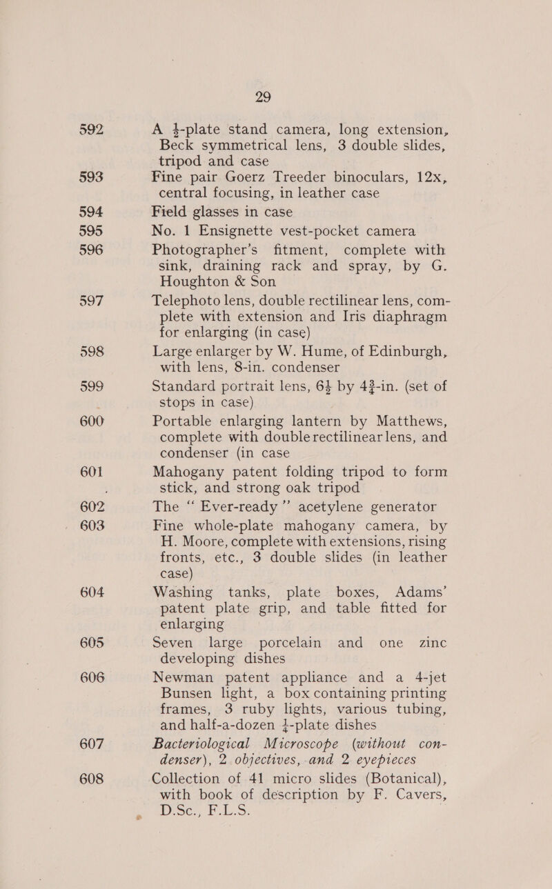 592 593 594 595 596 598 599 600 601 603 604 605 606 607 608 29 A 4-plate stand camera, long extension, Beck symmetrical lens, 3 double slides, tripod and case Fine pair Goerz Treeder binoculars, 12x, central focusing, in leather case Field glasses in case No. 1 Ensignette vest-pocket camera Photographer’s fitment, complete with sink, draining rack and spray, by G. Houghton &amp; Son Telephoto lens, double rectilinear lens, com- plete with extension and Iris diaphragm for enlarging (in case) Large enlarger by W. Hume, of Edinburgh, with lens, 8-in. condenser Standard portrait lens, 64 by 43-in. (set of stops in case) Portable enlarging lantern by Matthews, complete with double rectilinearlens, and condenser (in case Mahogany patent folding tripod to form stick, and strong oak tripod The “ Ever-ready ”’ acetylene generator Fine whole-plate mahogany camera, by H. Moore, complete with extensions, rising fronts, etc., 3 double slides (in leather case) Washing tanks, plate boxes, Adams’ patent plate grip, and table fitted for enlarging Seven large porcelain and one zinc developing dishes Newman patent appliance and a 4-jet Bunsen hght, a box containing printing frames, 3 ruby lights, various tubing, and half-a-dozen 4-plate dishes Bacteriological Microscope (without con- denser), 2 objectives, and 2 eyepreces Collection of 41 micro slides (Botanical), with book of description by F. Cavers, Bo Ni aie Bais |