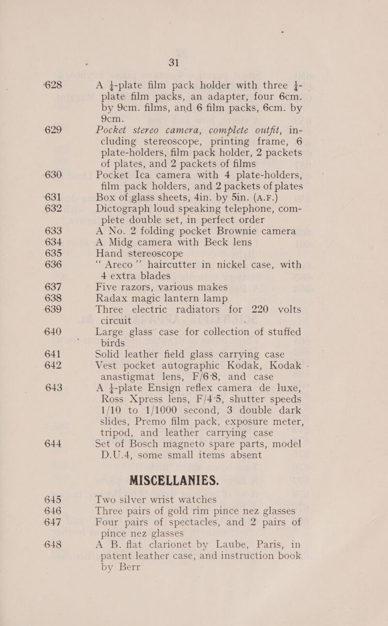 628 ‘629 630 631 632 633 634 635 636 637 638 639 640 641 642 643 644 645 646 647 648 31 A 4-plate film pack holder with three }- - plate film packs, an adapter, four 6cm. by 9cm. films, and 6 film packs, 6cm. by 9cm. Pocket stereo camera, complete outfit, in- cluding stereoscope, printing frame, 6 plate-holders, film pack holder, 2 packets of plates, and 2 packets of films Pocket Ica camera with 4 plate-holders, film pack holders, and 2 packets of plates Box of-glass sheets, 4in. by Sin. (A.F.) Dictograph loud speaking telephone, com- plete double set, in perfect order A No. 2 folding pocket Brownie camera A Midg camera with Beck lens Hand stereoscope ““Areco’”’ haircutter in nickel case, with 4 extra blades Five razors, various makes Radax magic lantern lamp Three. electric ‘radiators ior . 220-.volts circuit | Large glass case for collection of stuffed birds Solid leather field glass carrying case Vest pocket autographic Kodak, Kodak - anastigmat lens, F/6°8, and case A i-plate Ensign reflex camera de luxe, Ross Xpress lens, F/4°5, shutter speeds 1/10 to 1/1000 second, 3 double dark slides, Premo film pack, exposure meter, tripod, and leather carrying case Set of Bosch magneto spare parts, model D.U.4, some small items absent MISCELLANIES. Two silver wrist watches Three pairs of gold rim pince nez glasses Four pairs of spectacles, and 2 pairs of pince nez glasses A'S. dat clarionet by Latbe,’ Paris, in patent leather case, and instruction book by Berr