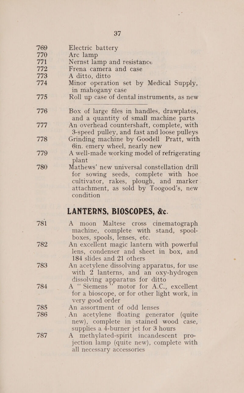 769 770 771 772 773 774 Tid 776 vee 778 179 780 781 782 783 784 785 786 787 37 Electric battery Arc lamp Nernst lamp and resistance Frena camera and case . A ditto, ditto ) Minor operation set by Medical Supply in mahogany case Roll up case of dental instruments, as new  Box of large files in handles, drawplates, and a quantity of small machine parts An overhead countershaft, complete, with 3-speed pulley, and fast and loose pulleys Grinding machine by Goodell Pratt, with 6in. emery wheel, nearly new A well-made working model of refrigerating plant Mathews’ new universal constellation drill for sowing seeds, complete with hoe cultivator, rakes, plough, and marker attachment, as sold by Toogood’s, new condition LANTERNS, BIOSCOPES, &amp;. A moon Maltese cross cinematograph machine, complete with stand, spool- boxes, spools, lenses, etc. An excellent magic lantern with powerful lens, condenser and sheet in box, and 184 slides and 21 others An acetylene dissolving apparatus, for use with 2 lanterns, and an oxy-hydrogen dissolving apparatus for ditto A “Siemens’’ motor for A.C., excellent for a bioscope, or for other light work, in very good order An assortment of odd lenses new), complete in stained wood case, supplies a 4-burner jet for 3 hours A methylated-spirit incandescent pro- jection lamp (quite new), complete with all necessary accessories