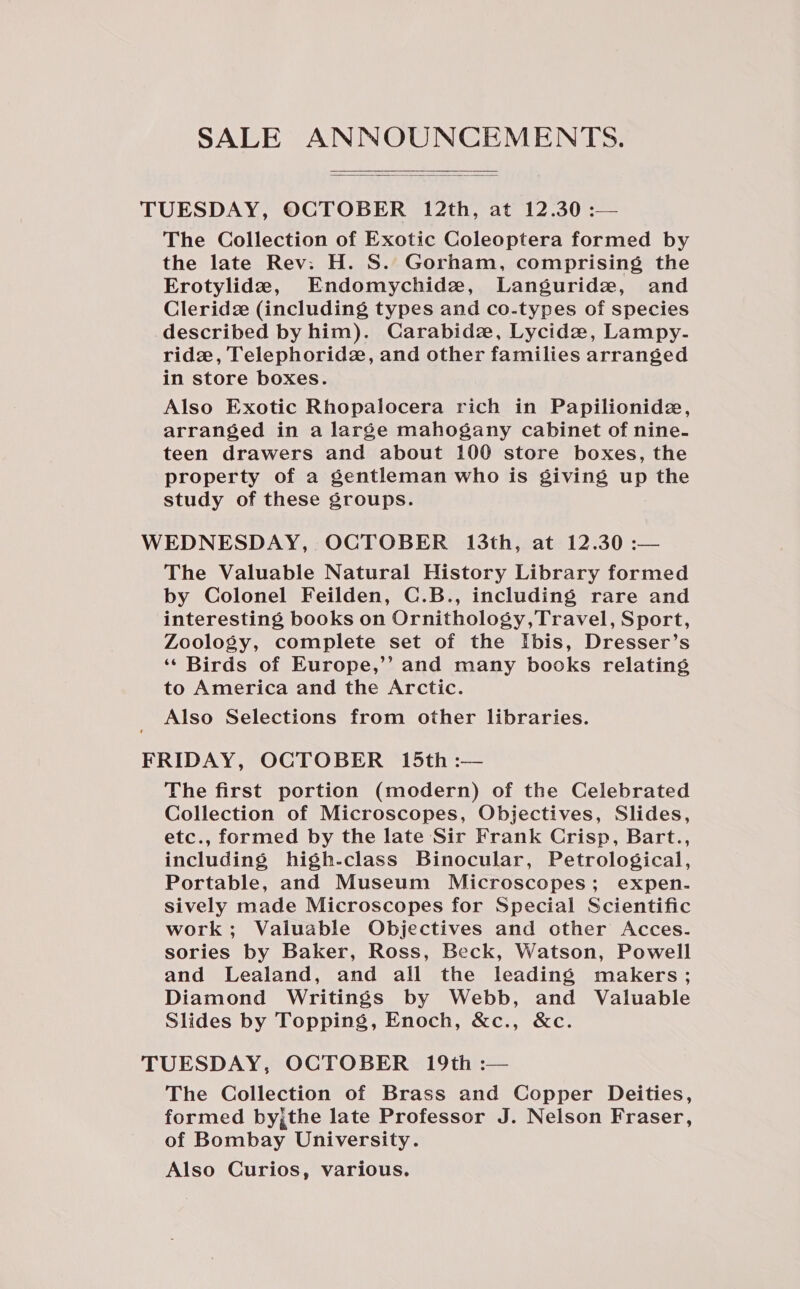 SALE ANNOUNCEMENTS.   TUESDAY, OCTOBER 12th, at 12.30 :— The Collection of Exotic Coleoptera formed by the late Rev: H. S. Gorham, comprising the Erotylide, Endomychide, Languride, and Cleridz (including types and co-types of species described by him). Carabide, Lycidz, Lampy.- ridz, Telephoridz, and other families arranged in store boxes. Also Exotic Rhopalocera rich in Papilionide, arranged in a large mahogany cabinet of nine- teen drawers and about 100 store boxes, the property of a gentleman who is giving up the study of these groups. WEDNESDAY, OCTOBER 13th, at 12.30 :— The Valuable Natural History Library formed by Colonel Feilden, C.B., including rare and interesting books on Ornithology,Travel, Sport, Zoology, complete set of the Ibis, Dresser’s ‘¢ Birds of Europe,’’ and many books relating to America and the Arctic. Also Selections from other libraries. FRIDAY, OCTOBER 15th :— The first portion (modern) of the Celebrated Collection of Microscopes, Objectives, Slides, etc., formed by the late Sir Frank Crisp, Bart., including high-class Binocular, Petrological, Portable, and Museum Microscopes; expen- sively made Microscopes for Special Scientific work; Valuable Objectives and other Acces. sories by Baker, Ross, Beck, Watson, Powell and Lealand, and all the leading makers; Diamond Writings by Webb, and Valuable Slides by Topping, Enoch, &amp;c., &amp;c. TUESDAY, OCTOBER 19th :— The Collection of Brass and Copper Deities, formed by;,the late Professor J. Nelson Fraser, of Bombay University. Also Curios, various.