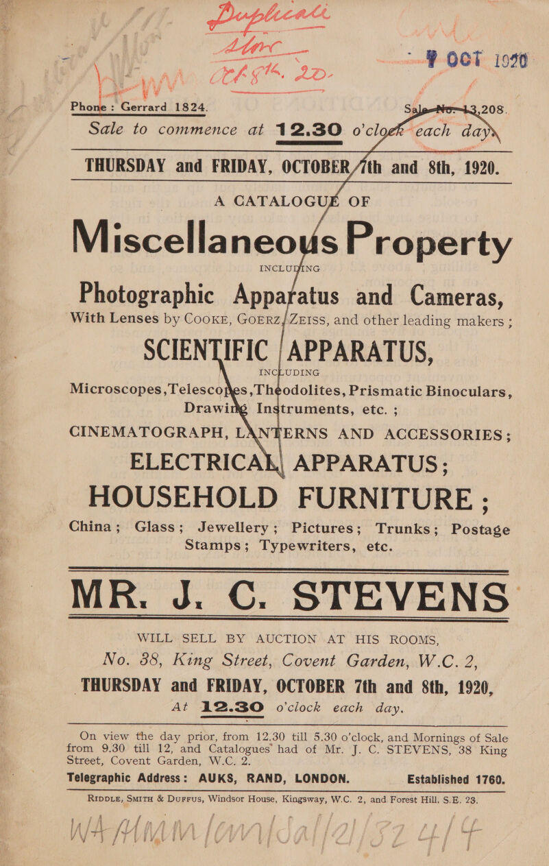 ’ : a LA “a ~ mh Fi eh ei f nf x é Pa ore a an y ° CD 0 SDE SS Phone : Gerrard 1824.   Sale to commence at 12.30 o’clo each days   THURSDAY and FRIDAY, OCTOBER//th and 8th, 1920. A CATALO GUE OF Miscellaneou   Photographic Apparatus and Cameras, With Lenses by CooKE, GOERZ } ZEISS, and other leading makers ; SCIENTIFIC | APPARATUS, INCLUDING Microscopes, Telescojes ,Theodolites, Prismatic Binoculars, Drawiti Instruments, etc. ; CINEMATOGRAPH, LAN fERNS AND ACCESSORIES ; ELECTRICAL, APPARATUS: HOUSEHOLD FURNITURE ; China; Glass; Jewellery; Pictures; Trunks; Postage Stamps; Typewriters, etc. MR. J. C. STEVENS WILL SELL BY AUCTION AT HIS ROOMS, No. 385, King Street, Covent Garden, W.C. 2, THURSDAY and FRIDAY, OCTOBER 7th and 8th, 1920, At 12.30 o'clock each day.    On view the day prior, from 12.30 till 5.30 o’clock, and Mornings of Sale from 9.30 till 12, and Catalogues’ had of Mr. J. C. STEVENS, 38 King Street, Covent Garden, W.C. 2. Telegraphic Address: AUKS, RAND, LONDON. Established 1760. RIDDLE, SmitH &amp; Durrus, Windsor House, Kingsway, W.C. 2, and Forest Hill, S.E. 23. 5 , ; y i P r, $ j y iff iy f f fy ; % / ye ae ’ mh oe F y i ft ) ge \ hf Jt ’ Hi fi i f { A | f i / N y heer , ) ys \ . i | i F ier i i y V j yf LV BVev PY Ae lel yf a ie ® Fh J i f : j iW