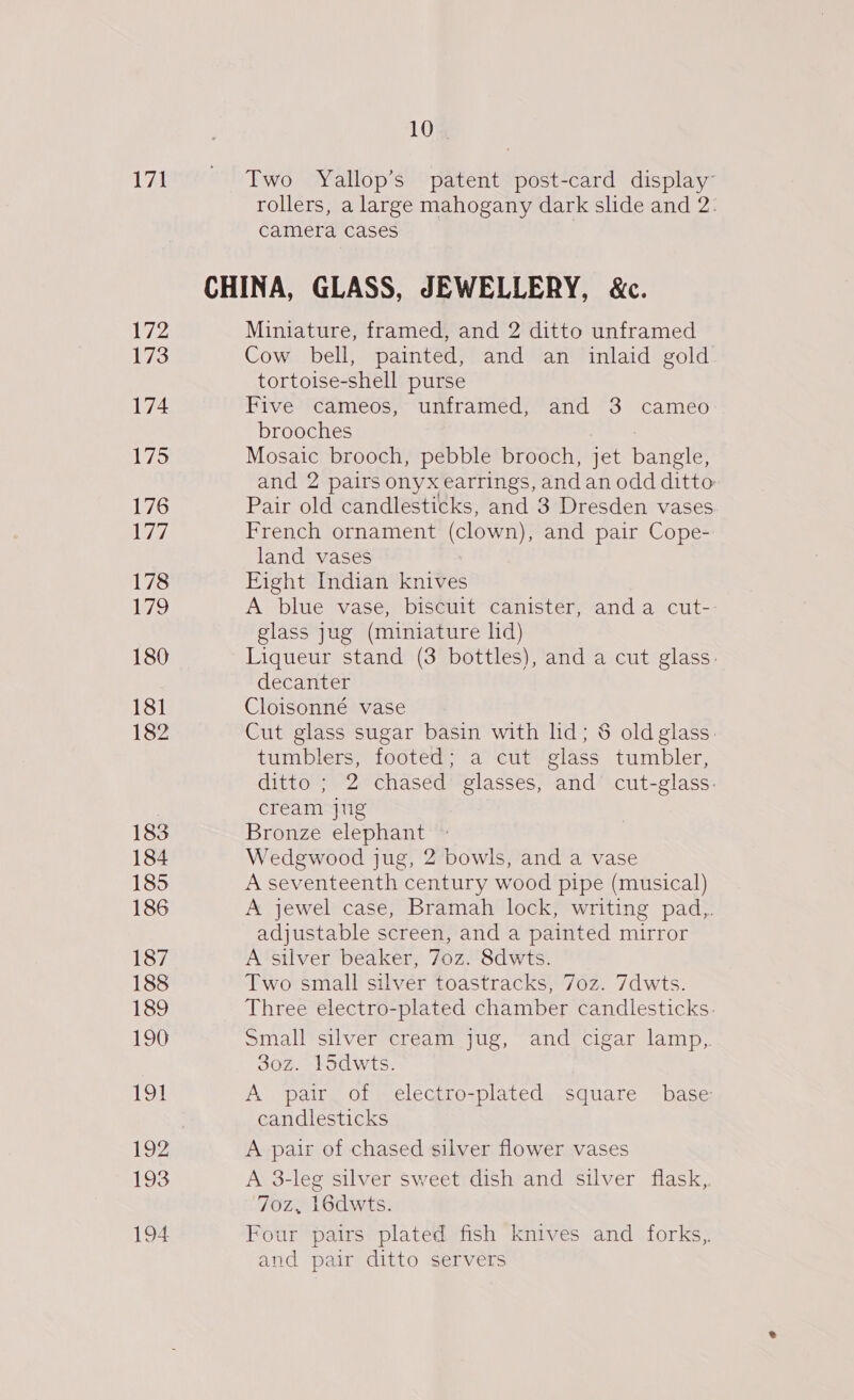 171 172 173 174 175 176 ey, 178 Wo 180 181 182 183 184 185 186 187 188 189 190 191 192 193 194 10 Two Yallop’s patent post-card display’ rollers, a large mahogany dark slide and 2: camera cases Miniature, framed, and 2 ditto unframed Cow bell, painted, and an inlaid gold tortoise-shell purse Five cameos, unframed, and 3 cameo brooches Mosaic brooch, pebble brooch, jet Bele and 2 pairs onyx earrings, and an odd ditto: Pair old candlesticks, and 3 Dresden vases French ornament (clown), and pair Cope- land vases Eight Indian knives A blue vase, biseuit” canister--and a cut— glass jug (miniature ld) Liqueur stand (3 bottles), and a cut glass: decanter Cloisonné vase Cut glass sugar basin with lid; &amp; old glass. tumblers, footed; a cut glass tumbler, ditto ; 2 chased glasses, and cut-glass: cream jug Bronze elephant Wedgwood jug, 2 bowls, and a vase A seventeenth century wood pipe (musical) A jewel case, Bramah lock, writing pad,,. adjustable screen, and a painted mirror A silver beaker, 7oz. 8dwts. Two small silver toastracks, 7oz. 7dwts. Three electro-plated chamber candlesticks. Small silver cream jug, and cigar lamp, 30z. 15dwts. A pair. of electro-plated square base candlesticks A pair of chased silver flower vases A 3-leg silver sweet dish and silver flask, 70z, 16dwts. Four pairs plated fish knives and forks.,. and pair ditto servers