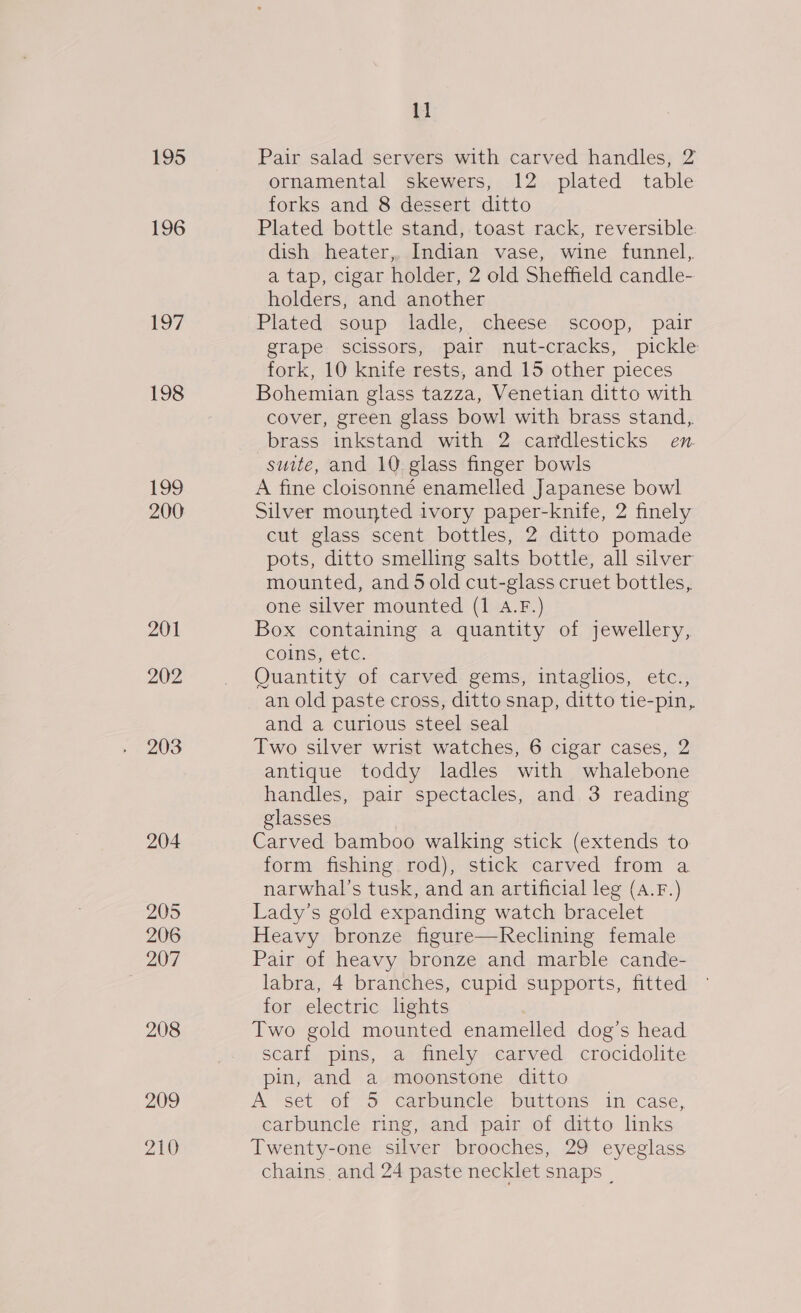 195 196 17 198 199 200 201 202 203 204 205 206 207 208 209 210 11 Pair salad servers with carved handles, 2 ornamental skewers, 12 plated table forks and 8 dessert ditto Plated bottle stand, toast rack, reversible dish heater,. Indian vase, wine funnel, a tap, cigar holder, 2 old Sheffield candle- holders, and another Plated soup ladle, cheese scoop, pair grape scissors, pair nut-cracks, pickle fork, 10 knife rests, and 15 other pieces Bohemian glass tazza, Venetian ditto with cover, green glass bowl with brass stand, brass inkstand with 2 cartdlesticks en suite, and 10 glass finger bowls A fine cloisonné enamelled Japanese bowl Silver mounted ivory paper-knife, 2 finely cut glass scent bottles, 2 ditto pomade pots, ditto smelling salts bottle, all silver mounted, and 5 old cut-glass cruet bottles, one silver mounted (1 A.F.) Box containing a quantity of jewellery, coins, etc. Quantity of carved gems, intaglios, etc., an old paste cross, ditto snap, ditto tie-pin, and a curious steel seal Two silver wrist watches, 6 cigar cases, 2 antique toddy ladles with whalebone handles, pair spectacles, and 3 reading glasses Carved bamboo walking stick (extends to form fishing rod), stick carved from a narwhal’s tusk, and an artificial leg (A.F.) Lady’s gold expanding watch bracelet Heavy bronze figure—KReclining female Pair of heavy bronze and marble cande- labra, 4 branches, cupid supports, fitted for electric lghts Two gold mounted enamelled dog’s head scarf pins, a finely carved crocidolite pin, and a moonstone ditto A set of 5 carbuncle buttons in case, carbuncle ring, and pair of ditto links Twenty-one silver brooches, 29 eyeglass chains and 24 paste necklet snaps |