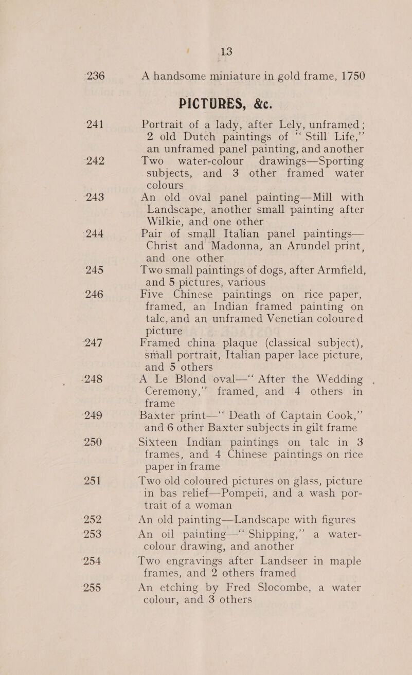 236 (241 (242 (244 245 (246 ‘247 248 249 20 25% 252 253 254 255 tL wo A handsome miniature in gold frame, 1750 PICTURES, &amp;c. Portrait of a lady, after Lely, unframed ; 2 Old: Dutehpaimtinegs wor Still Lite,” an unframed panel painting, and another Two water-colour drawings—Sporting subjects, and 3 other framed water colours An old oval panel painting—Mill with Landscape, another small painting after Wilkie, and one other. Pair of small Italian panel paintings— Christ and Madonna, an Arundel print, and one other Two small paintings of dogs, after Armfield, and 5 pictures, various Five Chinese paintings on rice paper, framed, an Indian framed painting on talc,and an unframed Venetian coloured picture , Framed china plaque (classical subject), small portrait, Italian paper lace picture, and 5 others A Le Blond oval— After the Wedding , Ceremony,’ framed, and 4 others in frame Baxter print—‘‘ Death of Captain Cook,”’ and 6 other Baxter subjects in gilt frame sixteen Indian, paintings on talc in 3 frames, and 4 Chinese paintings on rice paper in frame in bas relief—Pompeli, and a wash por- trait of a woman An old painting—Landscape with figures An oil painting—‘ Shipping,” a water- colour drawing, and another Two engravings after Landseer in maple frames, and 2 others framed An etching by Fred Slocombe, a water colour, and 3 others