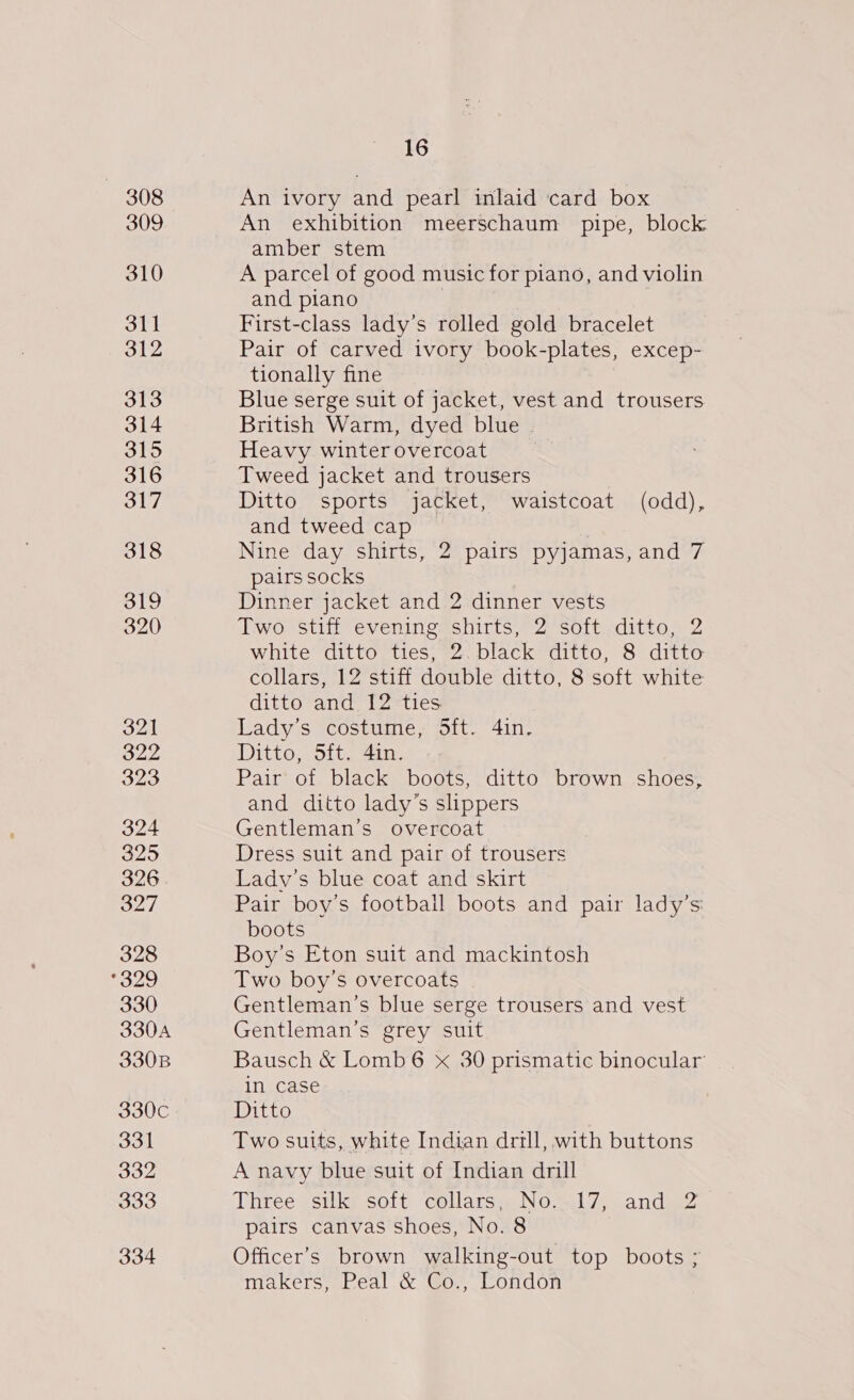 321 322 323 324 325 326 327 328 °329 330 330A 330B 330C 331 332 333 334 16 An ivory and pearl inlaid card box An exhibition meerschaum pipe, block amber stem A parcel of good music for piano, and violin and piano 3 First-class lady’s rolled gold bracelet Pair of carved ivory book-plates, excep- tionally fine Blue serge suit of jacket, vest and trousers British Warm, dyed blue - Heavy winter overcoat | Tweed jacket and trousers Ditto sports jacket, waistcoat (odd), and tweed cap Nine day shirts, 2 pairs pyjamas, and 7 pairs socks Dinner jacket and 2 dinner vests Two stiff evening shirts, 2 soft ditto, 2 white ditto ties, 2. black ditto, 8 ditto collars, 12 stiff double ditto, 8 soft white ditto and. 12 ties Lady’s costume, Sft. 4in. Ditto, 5ft. 41n. Pair of black boots, ditto brown shoes, and ditto lady’s slippers Gentleman’s overcoat Dress suit and pair of trousers Lady's blue coat and skirt Pair boy’s football boots and pair lady’s boots Boy’s Eton suit and mackintosh Two boy’s overcoats Gentleman’s blue serge trousers and vest Gentleman's grey suit Bausch &amp; Lomb6 x 30 prismatic binocular in case Ditto Two suits, white Indian drill, with buttons A navy blue suit of Indian drill Three ‘silky soit collars, NO &lt;17, andie2 pairs canvas shoes, No. 8 Officer’s brown walking-out top boots ; makers, Peal &amp; Co., London
