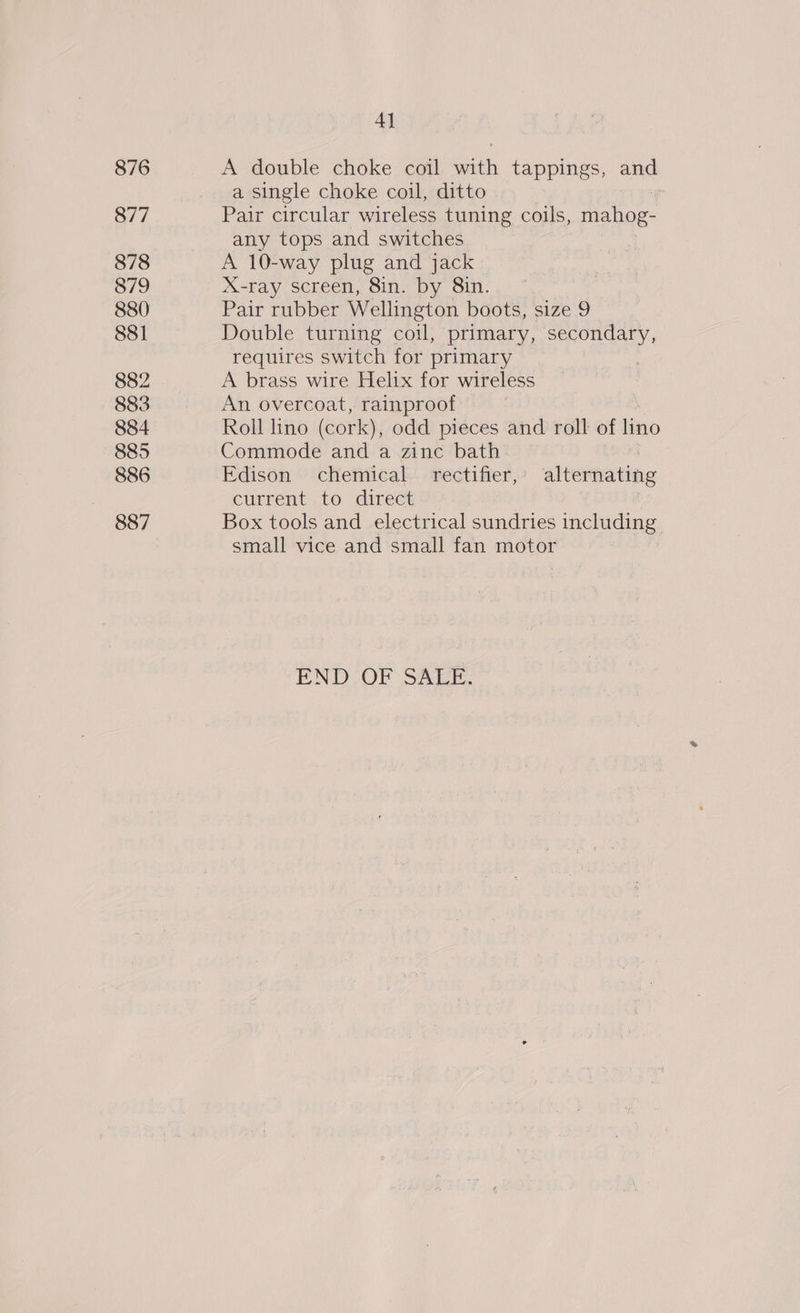 876 877 878 879 880 881 882 883 884 885 886 887 4] A double choke coil with tappings, and a single choke coil, ditto : Pair circular wireless tuning coils, mahog- any tops and switches A 10-way plug and jack X-ray screen, 8in. by 8in. Pair rubber Wellington boots, size 9 Double turning coil, primary, secondary, requires switch for primary A brass wire Helix for wireless An overcoat, rainproof Roll lino (cork), odd pieces and roll of lino Commode and a zinc bath : Edison chemical rectifier,’ alternating current to direct Box tools and electrical sundries including small vice and small fan motor END OF Shak.