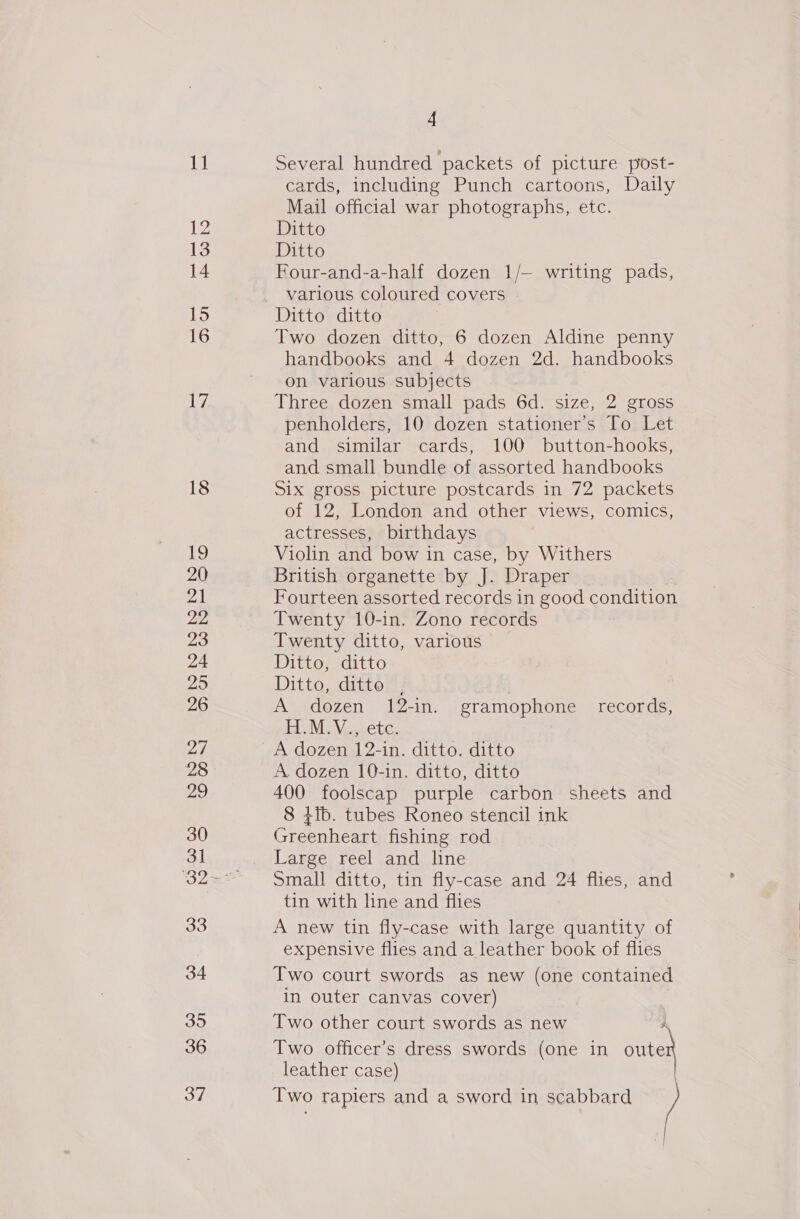 1] 12 14 15 16 17 34 35 36 37 4 Several hundred packets of picture post- cards, including Punch cartoons, Daily Mail official war photographs, etc. Ditto Ditto Four-and-a-half dozen 1/— writing pads, various coloured covers Two dozen ditto, 6 dozen Aldine penny handbooks and 4 dozen 2d. handbooks on various subjects Three dozen small pads 6d. size, 2 gross penholders, 10 dozen stationer’s To Let and similar cards, 100 button-hooks, and small bundle of assorted handbooks Six gross picture postcards in 72 packets of 12, London and other views, comics, actresses, birthdays Violin and bow in case, by Withers British organette by J. Draper Fourteen assorted records in good condition Twenty 10-in. Zono records Twenty ditto, various Ditto, ditto Ditto, ditto , | A dozen 12-in. gramophone records, HM. NV,4ete. A dozen 12-in. ditto. ditto A. dozen 10-in. ditto, ditto 400 foolscap purple carbon sheets and 8 }ib. tubes Roneo stencil ink Greenheart fishing rod Large reel and line Small ditto, tin fly-case and 24 flies, and tin with line and flies A new tin fly-case with large quantity of expensive flies and a leather book of flies Two court swords as new (one contained in outer canvas cover) Two other court swords as new Two officer’s dress swords (one in oute leather case) Two rapiers and a sword in scabbard /