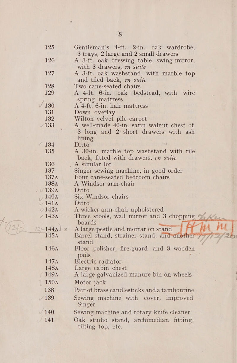 125 126 127 128 [29 Y 130 131 132 133 134 135 136 137 1374 138A 139A 140A 1454 146A 147A 1484 1494 150A 138 139 140 14] 8 Gentleman’s 4-ft. 2-in. oak wardrobe, 3 trays, 2 large and 2 small drawers A 3-ft. oak dressing table, swing mirror, with 3 drawers, en suite A 3-ft. oak washstand, with marble top and tiled back, en suite Two cane-seated chairs A 4-ft. 6-in. oak bedstead, with wire spring mattress A 4-ft. 6-in. hair mattress Down overlay Wilton velvet pile carpet A well-made 40-in. satin walnut chest of 3 long and 2 short drawers with ash lining Ditto A 30-in. marble top mins a with tile back, fitted with drawers, en suite Singer sewing machine, in good order Four cane-seated bedroom chairs A Windsor arm-chair Ditto Six Windsor chairs Ditto A wicker arm-chair upholstered Three stools, wall mirror and 3 pT boards ws A large pestle and mortar on stand Barrel stand, strainer stand, an stand Floor polisher, fire-guard and 3 wooden pails Electric radiator Large cabin chest A large galvanized manure bin on wheels Motor jack Pair of brass candlesticks and a tambourine Sewing machine with cover, improved Singer Sewing machine and rotary knife cleaner Oak studio stand, archimedian fitting, tilting top, etc. 
