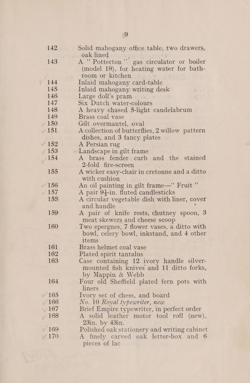 161 162 163 164 166 169 a Solid mahogany hia table, two drawers, oak lined é A “ Potterton.’”’  gas pieibtor or boiler (model 19), for began water for bath- room or kitchen | Inlaid mahogany card- pable Inlaid mahogany. writing desis Large doll’s pram » .. Six Dutch water-colours A heavy chased. 5-light cannery peu Brass coal vase Gilt overmantel, oval A collection of butterflies, 2 willow pattern. dishes, and 3 fancy plates A Persian rug A brass fender. curb and the stained 2-fold fire-screen A wicker easy-chair in cretonne and a ditto with cushion An oil painting in gilt frame— Fruit ” A pair 9$-in. fluted candlesticks A circular vegetable dish with liner, cover and handle meat skewers and cheese scoop bowl, celery bowl, bees and 4 other items Brass helmet coal vase Plated spirit tantalus Case containing 12 ivory handle silver- mounted fish knives and 11 ditto forks, by Mappin &amp; Webb Four old Sheffield plated fern pots with liners No. 10 Royal typewriter, new Brief Empire typewriter, in perfect order A solid leather motor tool roll (new), 23in. by 43in. Polished oak stationery and writing cabinet A finely carved oak letter-box and 6 pieces of lac
