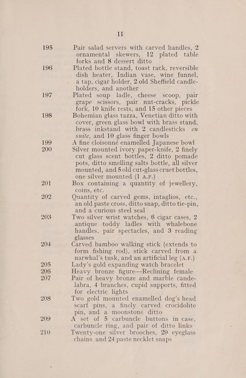 195 196 197 198 199 200 201 203 204 205 206 207 208 ae 210 11 Pair salad servers with carved handles, 2 ornamental skewers, 12 plated table forks and 8 dessert ditto Plated bottle stand, toast rack, reversible dish heater, Indian vase, wine funnel, a tap, cigar holder, 2 old Sheffield candle- holders, and another Plated soup ladle, cheese scoop, pair grape scissors, pair nut-cracks, pickle fork, 10 knife rests, and 15 other pieces Bohemian glass tazza, Venetian ditto with cover, green glass bowl with brass stand, brass inkstand with 2 candlesticks en suite, and 10 glass finger bowls A fine cloisonné enamelled Japanese bowl Silver mounted ivory paper-knife, 2 finely cut glass scent bottles, 2 ditto pomade pots, ditto smelling salts bottle, all silver mounted, and 5 old cut-glass cruet bottles, one silver mounted (1 A.F.) Box containing a quantity of jewellery, coins, etc. Quantity of carved gems, intaglios, etc., an old paste cross, ditto snap, ditto tie-pin, and a curious steel seal Two silver wrist watches, 6 cigar cases, 2 antique toddy ladles with whalebone handles, pair spectacles, and 3 reading glasses | Carved bamboo walking stick (extends to form fishing rod), stick carved from a narwhal’s tusk, and an artificial leg (A.F.) Lady’s gold expanding watch bracelet Heavy bronze figure—Reclining female Pair of heavy bronze and marble cande- labra, 4 branches, cupid supports, fitted for electric lights Two gold mounted enamelled dog’s head scarf pins, a finely carved crocidolite pin, and a moonstone ditto A set of 5 carbuncle buttons in case, carbuncle ring, and pair of ditto links Twenty-one silver brooches, 29 eyeglass chains and 24 paste necklet snaps