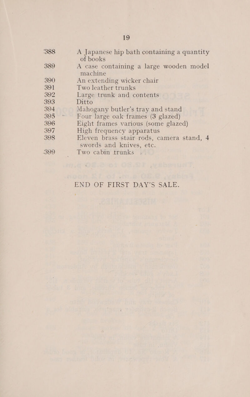 388 389 390 391 392 393 394 395 396 397 398 399 19 A Japanese hip bath containing a quantity of books A case containing a large wooden model | machine An extending wicker chair Two leather trunks Large trunk and contents Ditto Mahogany butler’s tray and stand Four large oak frames (3 glazed) Eight frames various (some glazed) High frequency apparatus Eleven brass stair rods, camera stand, 4 swords and knives, etc. Two cabin trunks ENDLOFR FIRST DAYS GALE.