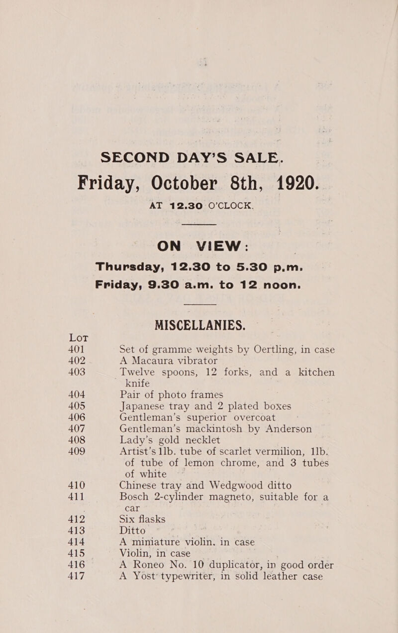 SECOND DAY’S SALE. or 401 402 403 404 405 406 407 408 409 410 41] 412 413 414 416 417 AT 12.30 O'CLOCK.  ON VIEW: Thursday, 12.30 to 5.30 p.m. Friday, 9.30 a.m. to 12 noon. MISCELLANIES. Set of gramme weights by Oertling, in case A Macaura vibrator Twelve spoons, 12 forks, and a_ kitchen _ knife | , Pair of photo frames Japanese tray and 2 plated boxes Gentleman’s superior overcoat Gentleman’s mackintosh by Anderson Lady’s gold necklet Artist’s llb. tube of scarlet vermilion, Ib. of tube of lemon chrome, and 3 tubes of white ~ Chinese tray and Wedgwood ditto Bosch 2-cylinder magneto, suitable for a car . Six flasks Ditto ) A miniature violin. in case Violin, in case A Roneo No. 10 duplicator, in ‘good order A Yost’ typewriter, in solid leather case