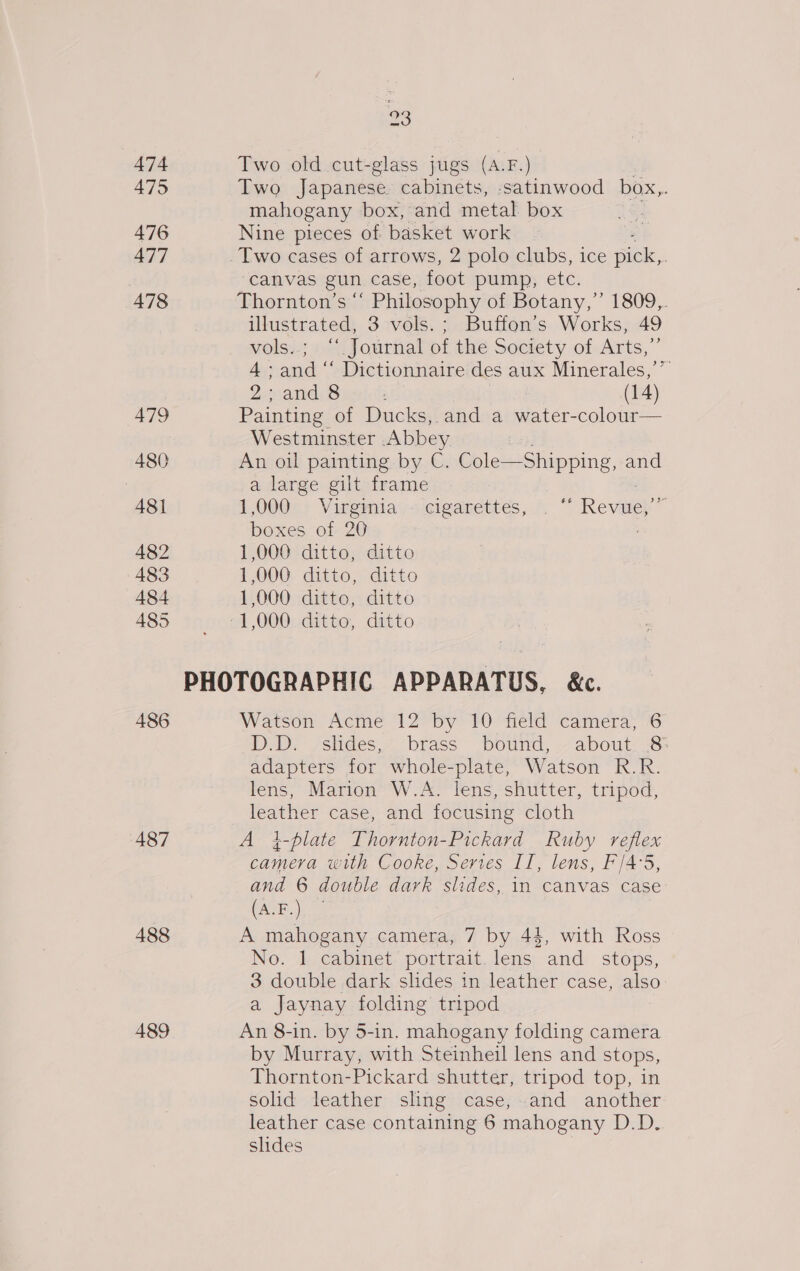 474 475 476 477 478 479 480 481 482 483 484 485 486 487 488 489 93 Two old cut-glass jugs (A.F.) Two Japanese cabinets, satinwood box,. mahogany box, and metal box Nine pieces of basket work canvas gun case, foot pump, ete. Thornton’s “‘ Philosophy of Botany,” 1809,. illustrated, 3 vols. ; Buffon’s Works, 49 vols..; “. Journal of the Society of Arts,”’ 4: aaah Dictionnaire des aux Minerales,’’ ZecandS : (14) Painting of Ducks,. and a water-colour— Westminster Abbey An oil painting by C. Cole—Shipping, and a large gilt frame 1,000 Virginia - cigarettes, . © Revaeh’ boxes of 20 1,000 ditto, ditto 1,000 ditto, ditto 1,000 ditto, ditto Watson Acme 12 by 10 field camera, 6 D-D. sslides,- ‘brass bound, -- about: 8: adapters for whole-plate, Watson R.R. lens, Marion W.A. lens, shutter, tripod, leather case, and focusing cloth A i-plate Thornton-Pickard Ruby reflex camera with Cooke, Serves II, lens, F/4°5, and 6 double dark slides, in canvas case (A.F.) A mahogany camera, 7 by 44, with Ross No. 1 cabinet portrait. lens and stops, 3 double dark slides in leather case, also: a Jaynay folding tripod An 8-in. by 5-in. mahogany folding camera by Murray, with Steinheil lens and stops, Thornton-Pickard shutter, tripod top, in solid leather sling case, and another leather case containing 6 mahogany D.D. slides