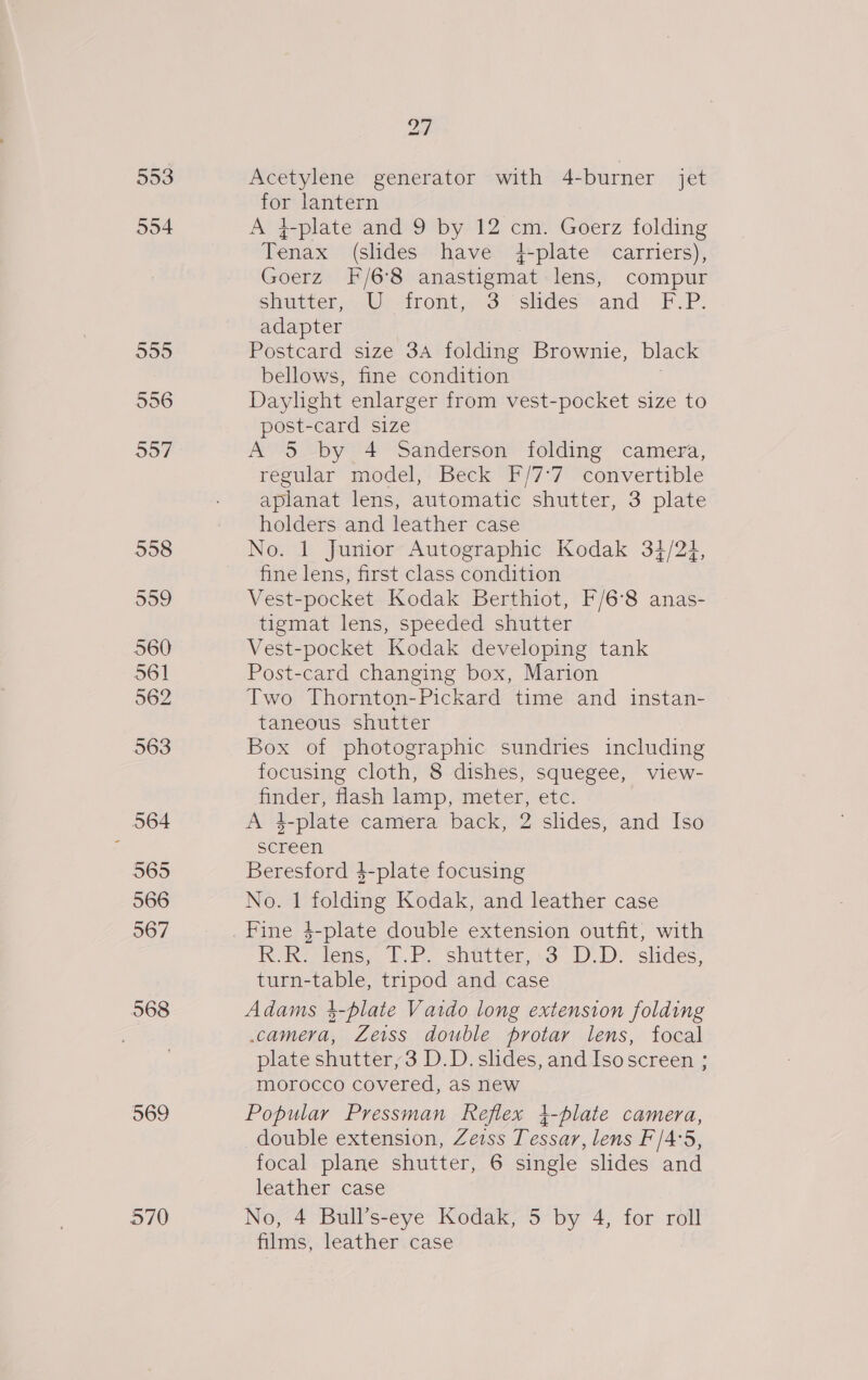 553 554 599 556 997 558 559 560 561 562 563 564 565 566 567 568 569 27 Acetylene generator with 4-burner jet for lantern A }-plate and 9 by 12 pi Goerz folding Tenia (sides have 4-plate carriers), Goerz’ -F/6'8 anastigmat lens, compur shutter,:.Ws front. O° shdest=and. F.P: adapter Postcard size 34 folding Brownie, black bellows, fine condition Daylight enlarger from vest-pocket size to post-card size A 5 by 4 Sanderson folding camera, regular model, Beck *P/7*7' “convertible aplanat lens, automatic shutter, 3 plate holders and leather case No. 1 Junior Autographic Kodak 34/24, fine lens, first class condition Vest-pocket Kodak Berthiot, F/6°8 anas- tigmat lens, speeded shutter Vest-pocket Kodak developing tank Post-card changing box, Marion Two Thornton-Pickard time and instan- taneous shutter Box of photographic sundries including focusing cloth, 8 dishes, squegee, view- finder, flash lamp, meter, etc. Ads 1-plate camera back, 2 slides, and Iso screen Beresford $-plate focusing No. 1 icine Kodak, and leather case kK. RK: lens, 7.P. shutter, 3° D.D. slides, turn-table, tripod and case Adams 4-plate Vaido long extension folding camera, Zeiss double protar lens, focal plate shutter, 3 D.D. slides, and Isoscreen ; morocco covered, as new Popular Pressman Reflex 4-plate camera, double extension, Zeiss Tessar, lens F'/4:5, focal plane shutter, 6 single slides and leather case No, 4 Bull’s-eye Kodak, 5 by 4, for roll films, leather case