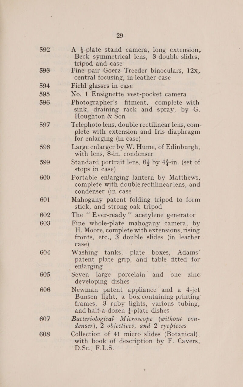 592 593 594 595 596 597 601 602 603 604 605 606 607 608 29 A 4-plate stand camera, long extension, Beck symmetrical lens, 3 double slides, tripod and case Fine pair Goerz Treeder binoculars, 12x, central focusing, in leather case Field glasses in case No. 1 Ensignette vest-pocket camera Photographer’s fitment, complete with sink, draining rack and spray, by G. Houghton &amp; Son Telephoto lens, double rectilinear lens, com- plete with extension and Iris diaphragm for enlarging (in case) Large enlarger by W. Hume, of Edinburgh, with lens, 8-in. condenser Standard portrait lens, 64 by 43-in. (set of stops in case) Portable enlarging lantern by Matthews,. complete with double rectilinearlens, and condenser (in case Mahogany patent folding tripod to form stick, and strong oak tripod The “ Ever-ready ”’ acetylene generator Fine whole-plate mahogany camera, by H. Moore, complete with extensions, rising fronts, etc., 3 double slides (in leather case) : Washing tanks, plate boxes, Adams’ patent plate grip, and table fitted for Seven large porcelain and one zinc developing dishes Newman patent appliance and a 4-jet Bunsen light, a box containing printing frames, 3 ruby lights, various tubing, and half-a-dozen 4-plate dishes Bacteriological Mucroscope (without con- denser), 2 objectives, and 2 eyepteces Collection of 41 micro slides (Botanical), with book of description by F. Cavers, DSc. PES:
