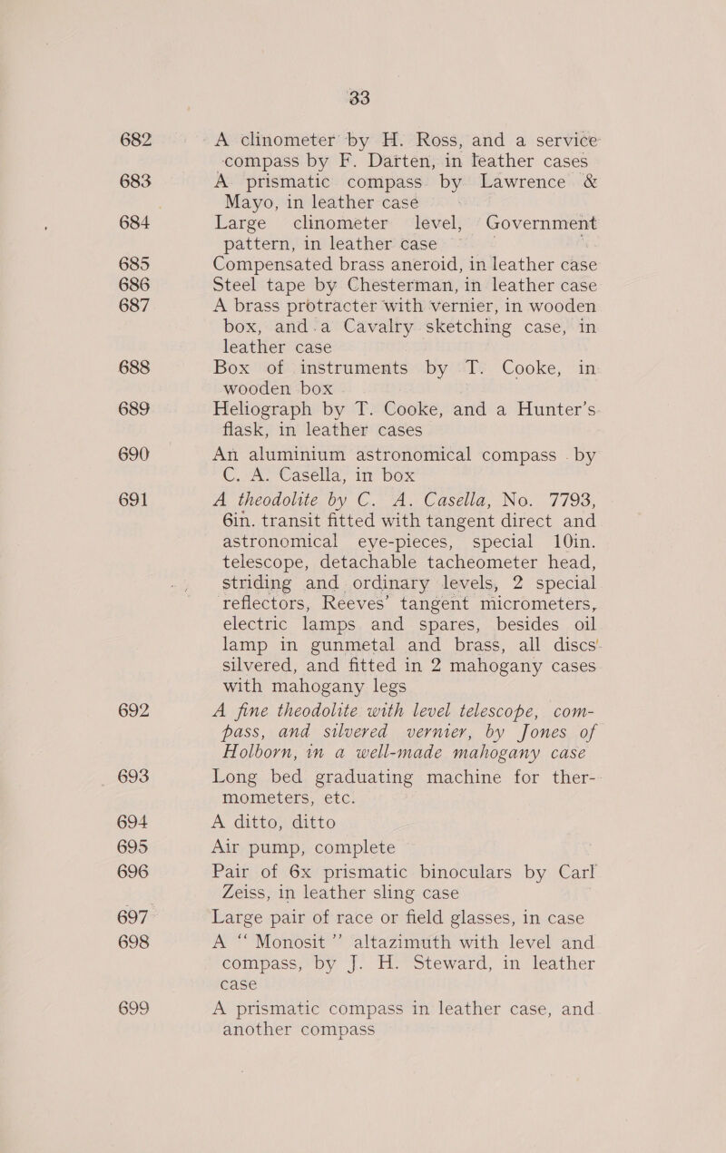 682 683 684 685 686 687 688 689 690 691 692 _ 693 694 695 696 697 698 699 33 compass by F. Darten, in leather cases A prismatic compass. by Lawrence &amp; Mayo, in leather case © Large ~clinometer’ “level; ON ae pattern, in leather case Compensated brass aneroid, in leather case Steel tape by Chesterman, in leather case A brass protracter with vernier, in wooden box, and.a Cavalry sketching case, in leather case a Box of instruments by Tf. Cooke, in wooden box . Heliograph by T. Cooke, and a Hunter's. flask, in leather cases An aluminium astronomical compass . by Cosk Casella ir pox A ineodoliie, by ©. A. Casella, No. 7793, Gin. transit fitted with tangent direct and astronomical eye-pieces, special 10in. telescope, detachable tacheometer head, striding and ordinary levels, 2 special ‘reflectors, Reeves’ tangent micrometers, elecuric lamps and spares, besides oil lamp in gunmetal and brass, all discs’ silvered, and fitted in 2 mahogany cases with mahogany legs A fine theodolite with level telescope, com- pass, and silvered vernier, by Jones of Holborn, in a well-made mahogany case Long bed graduating machine for ther-- mometers, etc. A ditto, ditto Air pump, complete Pair of 6x prismatic binoculars by Carl Zeiss, in leather sling case Large pair of race or field glasses, in case A “ Monosit ’ altazimuth with level and compass, py |. Hoes steward, in leather case A prismatic compass in leather case, and another compass