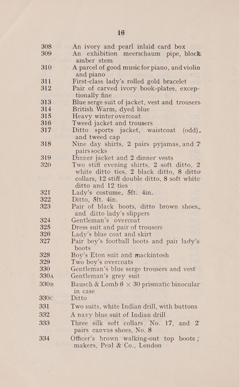 309 310° dtl 312 313 314 315 316 317 318 319 320 16 An. exhibition meerschaum pipe, block amber stem A parcel of good music for piano, and violin and plano First-class lady’s rolled gold eagle Pair of carved ivory book-plates, excep- tionally fine Blue serge suit of jacket, vest and trousers. British Warm, dyed blue Heavy winter overcoat Tweed jacket and trousers Ditto sports jacket, waistcoat (odd), and tweed cap Nine day shirts, 2 pairs pyjamas, and 7 pairs socks Dinner jacket and 2 dinner vests Two stiff evening shirts, 2 soft ditto, 2’ white ditto ties, 2 black ditto, 8 ditto collars, 12 stiff double ditto, 8 soft white: ditto and 12 ties Lady’s costume, 5ft. 4in. Ditto, 5ft. 41n. Pair of black boots, ditto brown shoes, and ditto lady’s slippers Gentleman’s overcoat Dress suit and pair of trousers Ladv’s blue coat and skirt Pair boy’s football boots and pair lady’s boots Boy’s Eton suit and mackintosh Two boy’s overcoats Gentleman’s blue serge trousers and vest Gentleman’s grey suit Bausch &amp; Lomb6 x 30 prismatic binocular in case Ditto Two suits, white Indian drill, with buttons A navy blue suit of Indian drill ‘Dhrees. silk sott.collars, NO. 17. andws pairs canvas shoes, No. 8 Officer's brown walking-out top boots ; makers, Peal &amp; Co., London