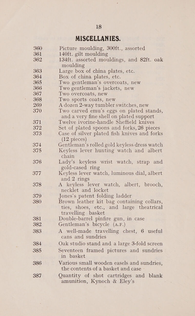 360 361 362 363 364 365 366 367 368 269 370 371 372 373 374 375 376 377 378 379 380 381 382 383 384 385 386 387 18 MISCELLANIES. Picture moulding, 300ft., assorted 140ft. gilt moulding 134ft. assorted mouldings, and 82ft. oak moulding Large box of china plates, etc. Box of china plates, etc. Two gentleman’s overcoats, new Two gentleman’s jackets, new Two overcoats, new Two sports coats, new A dozen 2-way tumbler switches, new Two carved emu’s eggs on plated stands, and a very fine shell on plated support Twelve ivorine-handle Sheffield knives Set of plated spoons and forks, 26 pieces Case of silver plated fish knives and forks (12 pieces) Gentleman’s rolled gold keyless dress watch Keyless lever hunting watch and albert chain Lady's keyless wrist watch, strap and gold-cased ring Keyless lever watch, luminous dial, albert and 2 rings A keyless lever watch, albert, brooch, necklet and locket Jones’s patent folding ladder Brown leather kit bag containing collars, tieS;/ Shoés;setcyeand Jaree” theatrical travelling basket Double-barrel pinfire gun, in case Gentleman’s bicycle (a.F.) A well-made travelling chest, 6 useful cans and sundries Oak studio stand and a large 3-fold screen Seventeen framed pictures and sundries in basket Various small wooden easels and sundries, the contents of a basket and case Quantity of shot cartridges and blank amunition, Kynoch &amp; Eley’s