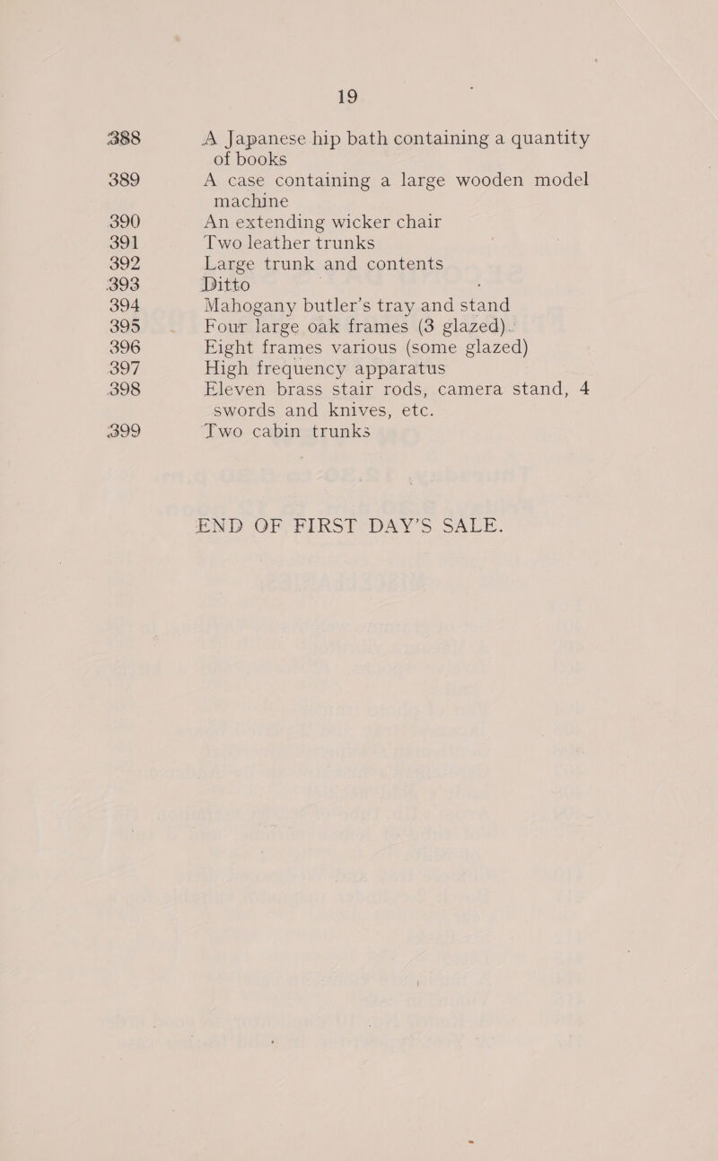 338 389 390 391 392 394 395 396 397 398 399 19 A Japanese hip bath containing a quantity of books A case containing a large wooden model machine An extending wicker chair Two leather trunks Large trunk and contents Ditto 7 Mahogany butler’s tray and stand Four large oak frames (3 glazed). Fight frames various (some glazed) High frequency apparatus Eleven brass stair rods, camera stand, 4 swords and knives, etc. Two cabin trunks END OP rikSi?DAY &gt; SAEn.