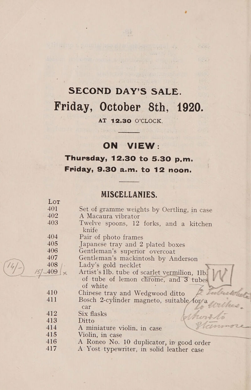 LOT 401 402 403 404 405 406 407 410 411 412 413 414 415 416 417 AT 12.30 O’CLOCK.  ON VIEW: Thursday, 12.30 to 5.30 p.m. Friday, 9.30 a.m. to 12 noon. MISCELLANIES. Set of gramme weights by Oertling, in case A Macaura vibrator Twelve spoons, 12 forks, and a kitchen knife Pair of photo frames Japanese tray and 2 plated boxes Gentleman’s superior overcoat Gentleman’s mackintosh by Anderson Lady’s gold necklet b Ban / Artist’s IIb. tube of scarlet vermilion, 11b! }/f/ | of tube of lemon chrome, and 3 tubes e\ of white Zz ye Chinese tray and Wedgwood ditto fa Bosch 2-cylinder magneto, suitableAor/a Lr, ae teat Six flasks Ditto A miniature violin. in case Violin, in case A Roneo No. 10 duplicator, in good order A Yost typewriter, in solid leather case