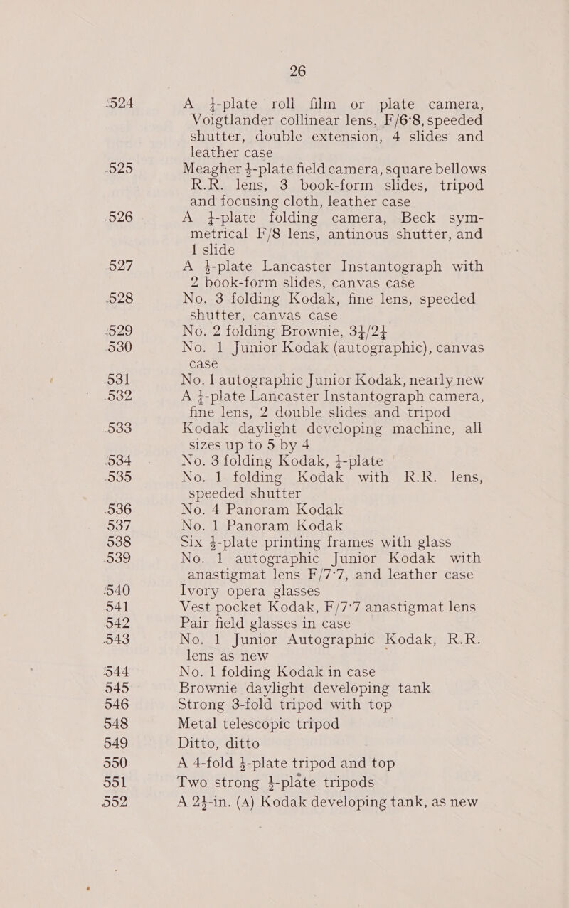 20 -O26 O27 028 SSyAg) 530 3 932 O33 534 O39 536 537 538 39 540 O42 543 44 545 546 548 549 550 551 Do2 26 A 4f-plate roll film or plate camera, Voigtlander collinear lens, F/6°8, speeded Shutter, double extension, 4 slides and leather case Meagher }-plate field camera, square bellows Kuk Tene. 3 book-form slides, tripod and focusing cloth, leather case A +4-plate folding camera, Beck sym- metrical F/8 lens, antinous shutter, and 1 slide A 4$-plate Lancaster Instantograph with 2 book- form slides, canvas case No. 3 folding Kodak, fine lens, speeded shutter, canvas case No. 2 folding Brownie, 34/24 No. 1 Junior Kodak (autographic), canvas case No. 1 autographic Junior Kodak, nearly new A 4-plate Lancaster Instantograph camera, ine lens, 2 double shdes and tripod Kodak daylight developing machine, all sizes up to 5 by 4 No. 3 folding Kodak, 4-plate No. 1 folding Kodak Wit sivas lem: speeded shutter No. 4 Panoram Kodak No. 1 Panoram Kodak Six 4-plate printing frames with glass No. 1 autographic Junior Kodak with anastigmat lens F/7°7, and leather case Ivory opera glasses Pair field glasses in case No. 1 Junior Autographic Kodak, R.R. lens as new No. 1 folding Kodak in case Brownie daylight developing tank Strong 3-fold tripod with top Metal telescopic tripod Ditto, ditto A 4-fold 4-plate tripod and top Two strong 4-plate tripods A 24-in. (A) Kodak developing tank, as new 