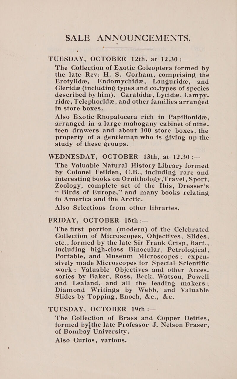 SALE ANNOUNCEMENTS. ——.   TUESDAY, OCTOBER 12th, at 12.30 :— The Collection of Exotic Coleoptera formed by the late Rev: H. S. Gorham, comprising the Erotylide, Endomychide, Languridz, and Cleridz (including types and co-types of species described by him). Carabide, Lycide, Lampy- ride, Telephoridz, and other families arranged in store boxes. Also Exotic Rhopalocera rich in Papilionide, arranged in a large mahogany cabinet of nine- teen drawers and about 100 store boxes, the property of a gentleman who is giving up the study of these groups. WEDNESDAY, OCTOBER 13th, at 12.30 :— The Valuable Natural History Library formed by Colonel Feilden, C.B., including rare and interesting books on Ornithology,Travel, Sport, Zoology, complete set of the Ibis, Dresser’s ‘‘ Birds of Europe,’’ and many books relating to America and the Arctic. Also Selections from other libraries. FRIDAY, OCTOBER 15th :— The first portion (modern) of the Celebrated Collection of Microscopes, Objectives, Slides, etc., formed by the late Sir Frank Crisp, Bart., including high-class Binocular, Petrological, Portable, and Museum Microscopes; expen- sively made Microscopes for Special Scientific work; Valuable Objectives and other Acces. sories by Baker, Ross, Beck, Watson, Powell and Lealand, and all the leading makers; Diamond Writings by Webb, and Valuable Slides by Topping, Enoch, &amp;c., &amp;c. TUESDAY, OCTOBER 19th :— The Collection of Brass and Copper Deities, formed byjthe late Professor J. Nelson Fraser, of Bombay University. Also Curios, various.