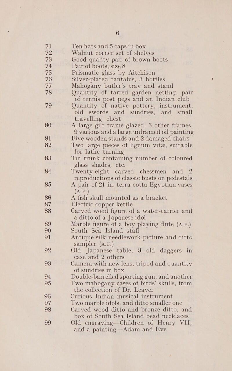 80 81 82 83 84 85 86 87 88 89 90 wt 93 94 95 96 7 98 ay, 6 Ten hats and 5 caps in box Walnut corner set of shelves Good quality pair of brown boots Pair of boots, size 8 Prismatic glass by Aitchison Silver-plated tantalus, 3 bottles Mahogany butler’s tray and stand Quantity of tarred garden netting, pair of tennis post pegs and an Indian club Quantity of native pottery, instrument, old swords and sundries, and small travelling chest A large gilt trame glazed, 3 other frames, 9 various and a large unframed oil painting Five wooden stands and 2 damaged chairs Two large pieces of ignum vite, suitable for lathe turning Tin trunk containing number of coloured glass shades, etc. Twenty-eight carved chessmen and 2 reproductions of classic busts on pedestals A pair of 21-in. terra-cotta Egyptian vases A.F.) A fish skull mounted as a bracket Electric copper kettle Carved wood figure of a water-carrier and a ditto of a Japanese idol Marble figure of a boy playing flute (A.F.) South Sea Island staff Antique silk needlework picture and ditto sampler (A.F.) Old Japanese table, 3 old daggers in case and 2 others Camera with new lens, tripod and quantity of sundries in box Double-barrelled sporting gun, and another Two mahogany cases of birds’ skulls, from the collection of Dr. Leaver Curious Indian musical instrument Two marble idols, and ditto smaller one Carved wood ditto and bronze ditto, and box of South Sea Island bead necklaces Old engraving—Children of Henry VII, and a painting—Adam and Eve