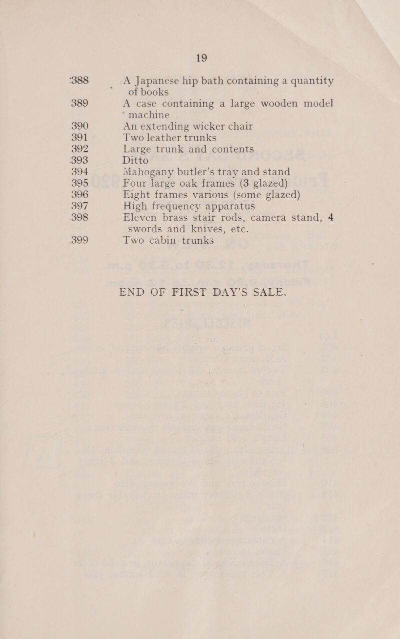 388 389 390 391 392 393 394 395 396 397 398 399 19 A Japanese hip bath containing a quantity of books A case containing a large wooden model “ machine An extending wicker chair Two leather trunks Large trunk and contents Ditto Mahogany butler’s tray and stand Four large oak frames (3 glazed) Eight frames various (some glazed) High frequency apparatus Eleven brass stair rods, camera stand, 4 swords and knives, etc. Two cabin trunks END OF FIRST DAY’S SALE.