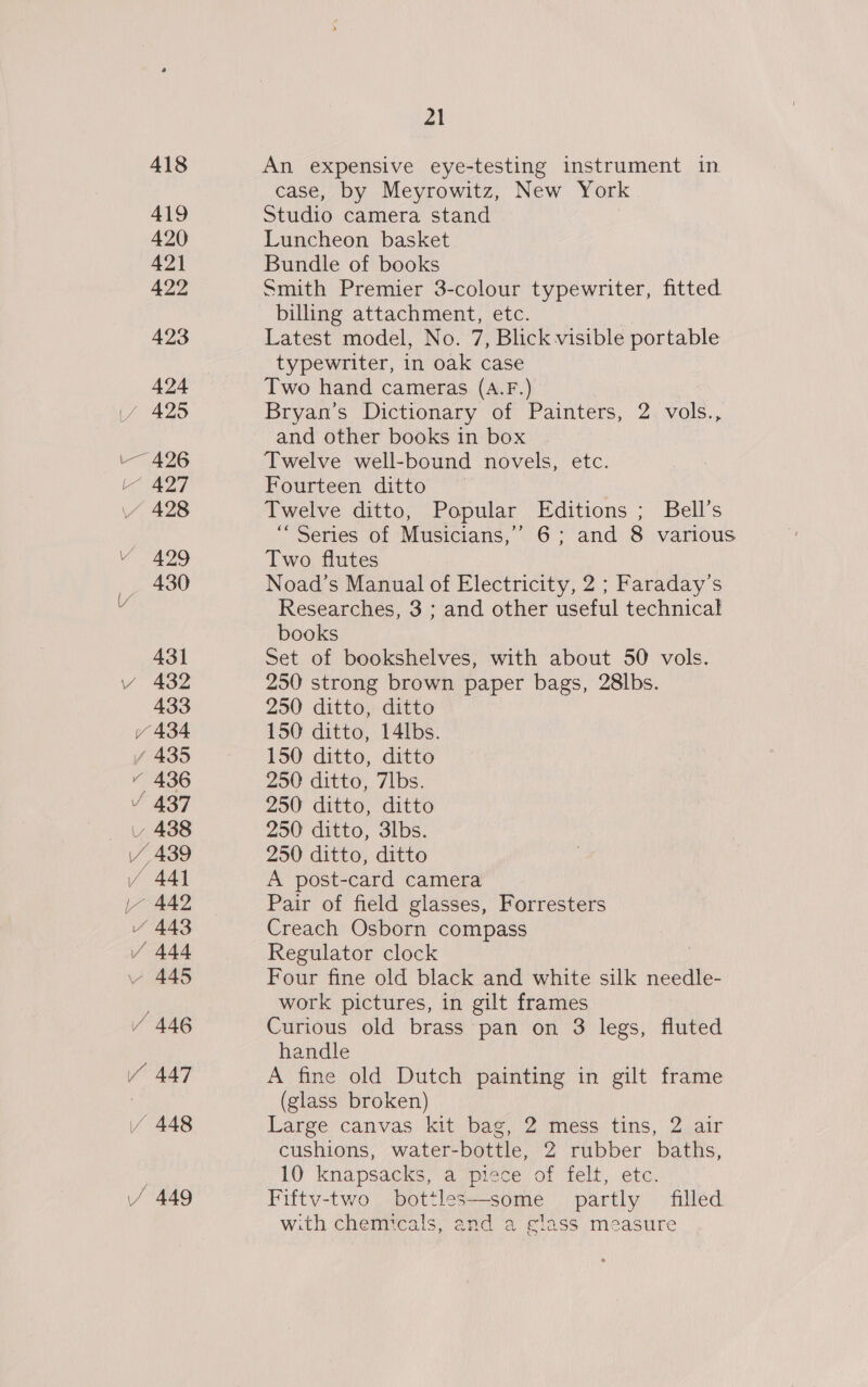 418 419 420 421 422 423 424 if 425 -— 426 L“ 427 428 a9 430 431 vy 432 433 Y 434 / 435 vy 436 V 437 v 438 vy 439 / 441 lL~ 442 / 443 / 444 445 / 446 Y 447 / 448 / 449 ai An expensive eye-testing instrument in case, by Meyrowitz, New York Studio camera stand Luncheon basket Bundle of books Smith Premier 3-colour typewriter, fitted billing attachment, etc. | Latest model, No. 7, Blick visible portable typewriter, in oak case Two hand cameras (A.F.) Bryan’s Dictionary of Painters, 2 vols., and other books in box Twelve well-bound novels, etc. Fourteen ditto Twelve ditto, Popular Editions ; Bell's “Series of Musicians,’ 6; and 8 various Two flutes Noad’s Manual of Electricity, 2 ; Faraday’s Researches, 3 ; and other useful technical books Set of bookshelves, with about 50 vols. 250 strong brown paper bags, 28lbs. 250 ditto, ditto 150 ditto, 14lbs. 150 ditto, ditto 250 ditto, 7lbs. 250 ditto, ditto 250 ditto, 3lbs. 250 ditto, ditto A post-card camera Pair of field glasses, Forresters Creach Osborn compass Regulator clock Four fine old black and white silk needle- work pictures, in gilt frames Curious old brass pan on 3 legs, fluted handle A fine old Dutch painting in gilt frame (glass broken) Large canvas kit bag, 2 mess tins, 2 air cushions, water-bottle, 2 rubber baths, 10 knapsacks, a piece of felt, etc. Fiftv-two bottles—some partly filled with chemicals, and a glass measure 