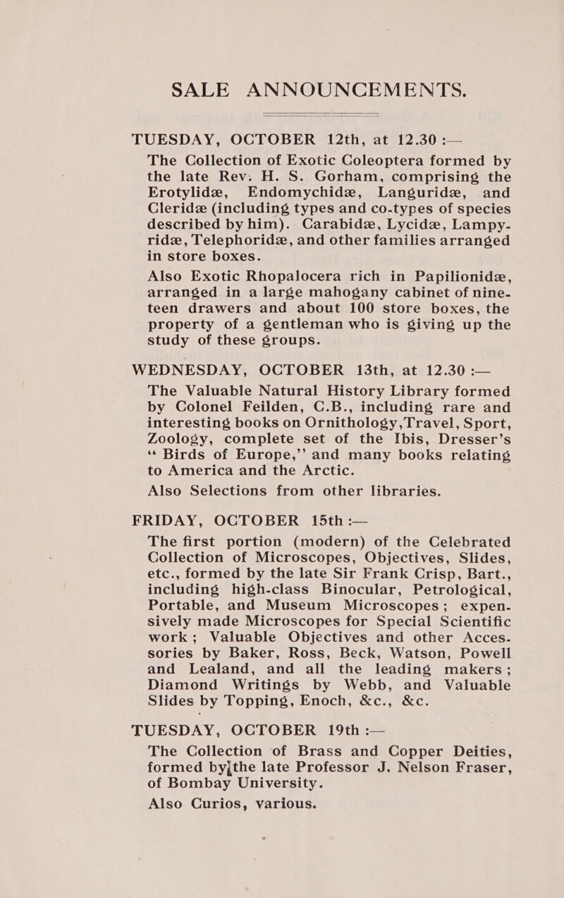 SALE ANNOUNCEMENTS.   TUESDAY, OCTOBER 12th, at 12.30 :— The Collection of Exotic Coleoptera formed by the late Rev. H. S. Gorham, comprising the Erotylide, Endomychide, Languridze, and Cleride (including types and co-types of species described by him). Carabide, Lycidz, Lampy- ride, Telephoridz, and other families arranged in store boxes. Also Exotic Rhopalocera rich in Papilionide, arranged in a large mahogany cabinet of nine- teen drawers and about 100 store boxes, the property of a gentleman who is giving up the study of these groups. WEDNESDAY, OCTOBER 13th, at 12.30 :— The Valuable Natural History Library formed by Colonel Feilden, C.B., including rare and interesting books on Ornithology,Travel, Sport, Zoology, complete set of the Ibis, Dresser’s ‘‘ Birds of Europe,’’ and many books relating to America and the Arctic. Also Selections from other libraries. FRIDAY, OCTOBER 15th :— The first portion (modern) of the Celebrated Collection of Microscopes, Objectives, Slides, etc., formed by the late Sir Frank Crisp, Bart., including high-class Binocular, Petrological, Portable, and Museum Microscopes; expen- sively made Microscopes for Special Scientific work; Valuable Objectives and other Acces. sories by Baker, Ross, Beck, Watson, Powell and Lealand, and all the leading makers; Diamond Writings by Webb, and Valuable Slides by Topping, Enoch, &amp;c., &amp;c. TUESDAY, OCTOBER 19th :— The Collection of Brass and Copper Deities, formed byjthe late Professor J. Nelson Fraser, of Bombay University. Also Curios, various.