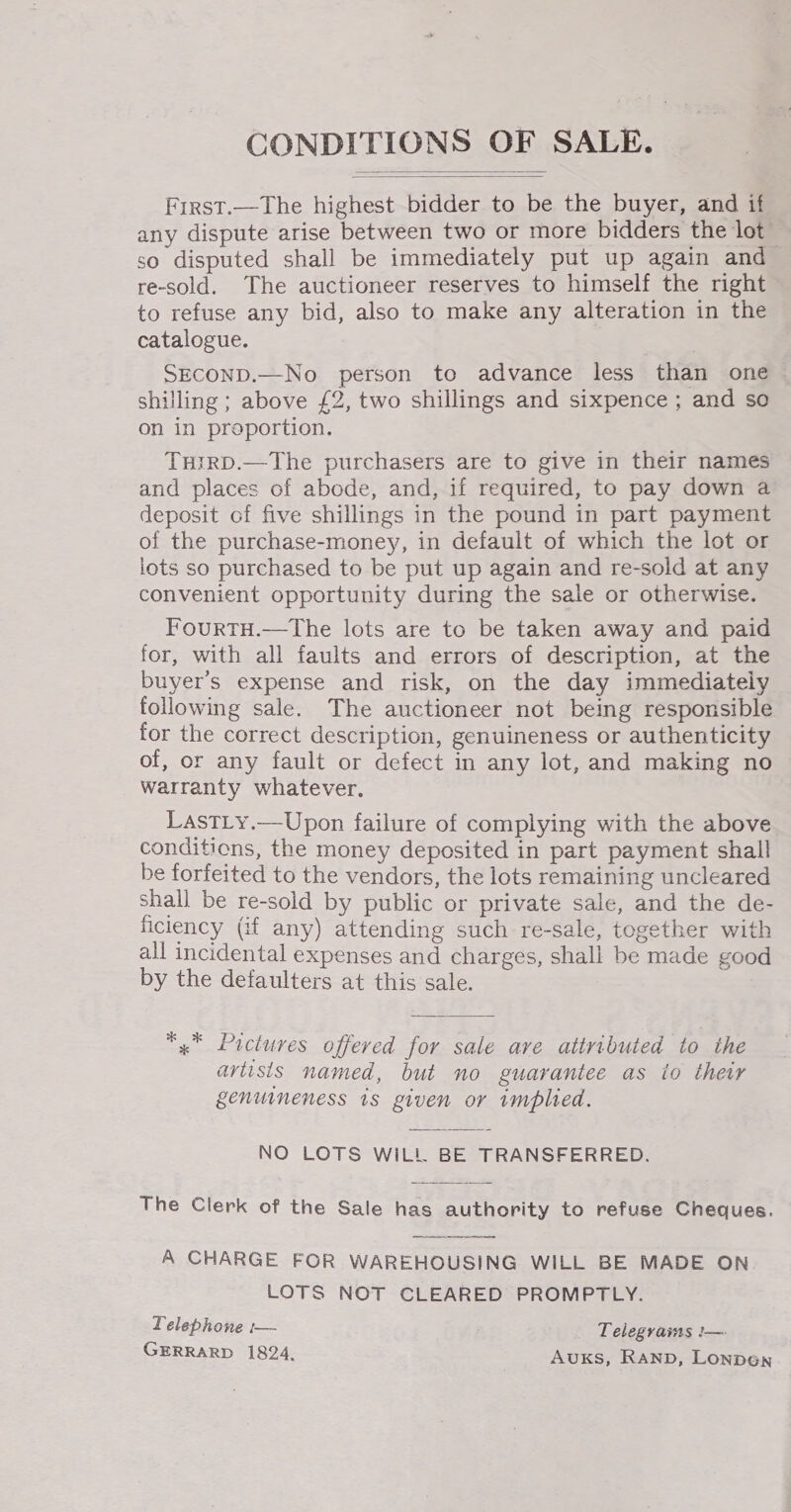 CONDITIONS OF SALE.   Frrst.—The highest bidder to be the buyer, and if any dispute arise between two or more bidders the lot so disputed shall be immediately put up again and ~ re-sold. The auctioneer reserves to himself the right to refuse any bid, also to make any alteration in the catalogue. SECOND.—No person to advance less than one ~ shilling ; above £2, two shillings and sixpence ; and so on in proportion. TurrD.—The purchasers are to give in their names and places of abode, and, if required, to pay down a deposit of five shillings in the pound in part payment of the purchase-money, in default of which the lot or lots so purchased to be put up again and re-sold at any convenient opportunity during the sale or otherwise. FourTH.—The lots are to be taken away and paid for, with all faults and errors of description, at the buyer’s expense and risk, on the day immediately following sale. The auctioneer not being responsible for the correct description, genuineness or authenticity of, or any fault or defect in any lot, and making no warranty whatever. LastLy.—Upon failure of complying with the above conditions, the money deposited in part payment shall be forfeited to the vendors, the lots remaining uncleared shall be re-sold by public or private sale, and the de- ficiency (if any) attending such re-sale, together with all incidental expenses and charges, shall be made good by the defaulters at this sale. x” Pictures offered for sale ave attributed to the aviisis named, but no guarantee as io their genuineness 1s given or implied. NO LOTS WILL BE TRANSFERRED. The Clerk of the Sale has authority to refuse Cheques. A CHARGE FOR WAREHOUSING WILL BE MADE ON LOTS NOT CLEARED PROMPTLY. Telephone :— Telegrams !— GERRARD 1824. Auxks, RAND, Lonpen