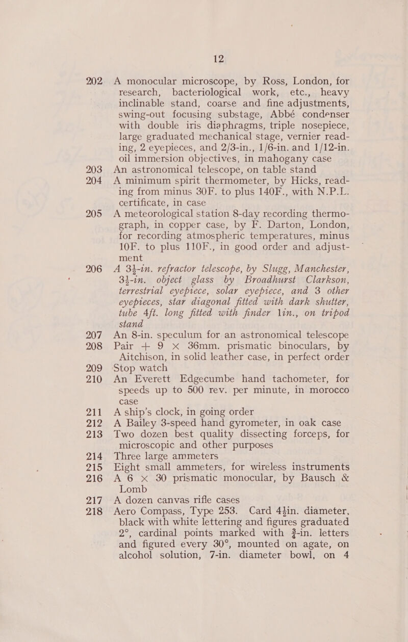 202 203 204 205 206 207 208 209 210 211 212 213 214 215 216 217 218 12 A monocular microscope, by Ross, London, for research, bacteriological work, etc., heavy inclinable stand, coarse and fine adjustments, swing-out focusing substage, Abbé condenser with double iris diaphragms, triple nosepiece, large graduated mechanical stage, vernier read- ing, 2 eyepieces, and 2/3-in., 1/6-in. and 1/12-in. oil immersion objectives, in mahogany case An astronomical telescope, on table stand A minimum spirit thermometer, by Hicks, read- ing from minus 30F. to plus 140F., with N.P.L. certificate, in case A meteorological station 8-day recording thermo- eraph, in copper case, by F. Darton, London, for recording atmospheric temperatures, minus 10F. to plus 110F., in good order and adjust- ment A 34-in. refractor telescope, by Slugg, Manchester, 34-in. object glass by Broadhurst Clarkson, terrestrial eyepiece, solar eyeptece, and 3 other eyepreces, star diagonal fitted with dark shutter, tube 4ft. long fitted with finder lin., on tripod stand An 8-in. speculum for an astronomical telescope Pair + 9 X 36mm. prismatic binoculars, by Aitchison, 1n solid leather case, in perfect order Stop watch An Everett Edgecumbe hand tachometer, for speeds up to 500 rev. per minute, in morocco case A ship’s clock, in going order A Bailey 3-speed hand gyrometer, in oak case Two dozen best quality dissecting forceps, for microscopic and other purposes Three large ammeters Eight small ammeters, for wireless instruments A 6 xX 30 prismatic monocular, by Bausch &amp; Lomb A dozen canvas rifle cases Aero Compass, Type 253. Card 44in. diameter, black with white lettering and figures graduated 2°, cardinal points marked with #-in. letters and figured every 30°, mounted on agate, on alcohol solution, 7-in. diameter bowl, on 4