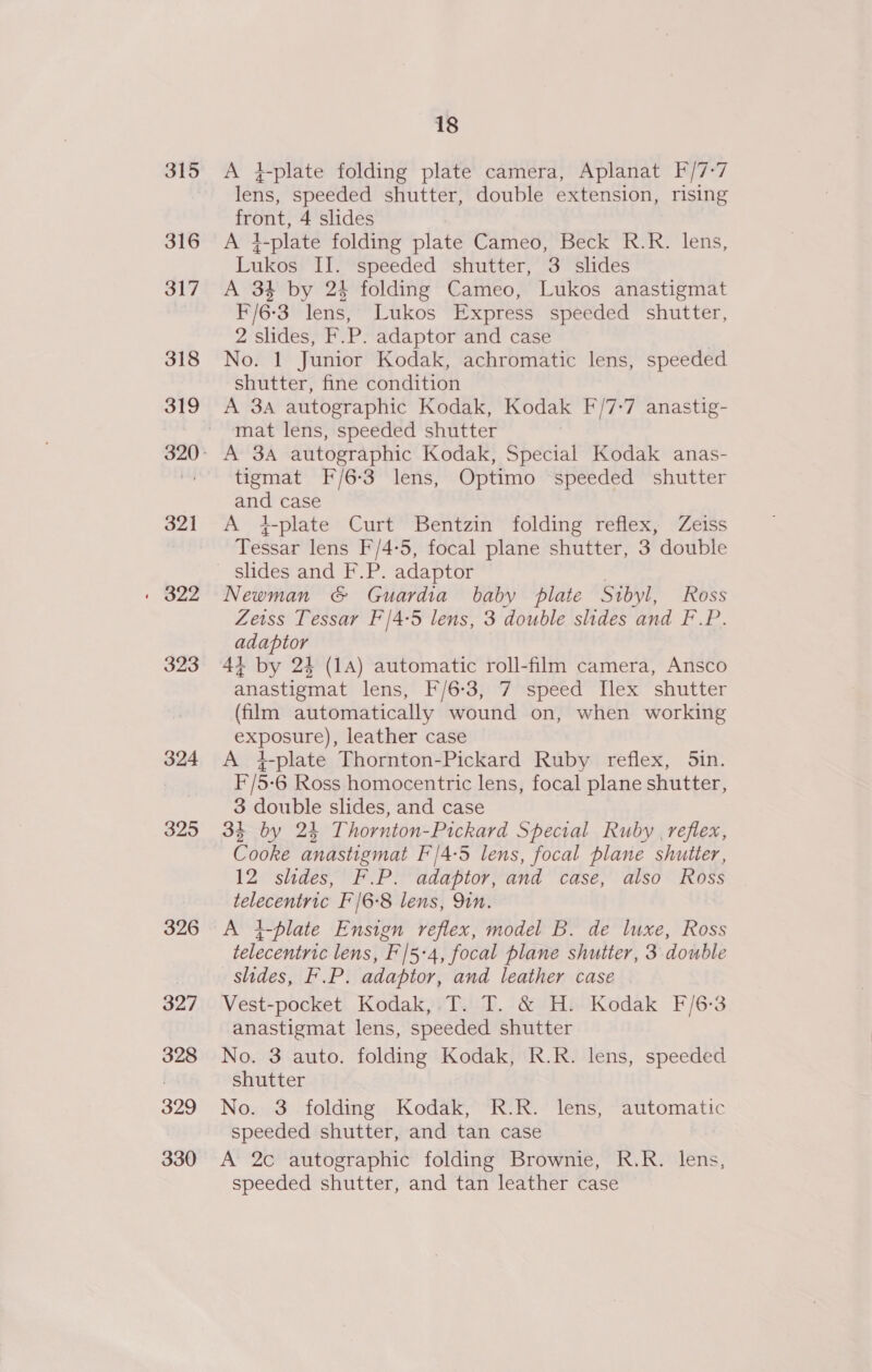 315 316 317 318 319 321 » 322 323 324 325 326 327 398 329 330 18 A }-plate folding plate camera, Aplanat F/7-7 lens, speeded shutter, double extension, rising front, 4 slides A }-plate folding plate Cameo, Beck R.R. lens, Lukos' II. “speeded shutter, “3' slides A 34 by 24 folding Cameo, Lukos anastigmat F/6-3 lens, Lukos Express speeded shutter, 2 slides, F.P. adaptor and case No. 1 Junior Kodak, achromatic lens, speeded shutter, fine condition A 3A autographic Kodak, Kodak F/7:7 anastig- mat lens, speeded shutter A 3A autographic Kodak, Special Kodak anas- tigmat F/6-3 lens, Optimo speeded shutter and case A +-plate Curt Bentzin folding reflex, Zeiss Tessar lens F/4-5, focal plane shutter, 3 double slides and F.P. adaptor | Newman &amp; Guardia baby plate Sibyl, Ross Zeiss Tessar F/4-5 lens, 3 double slides and F.P. adaptor 44+ by 24 (1A) automatic roll-film camera, Ansco anastigmat lens, F/6-3, 7 speed Ilex shutter (film automatically wound on, when working exposure), leather case A 4-plate Thornton-Pickard Ruby reflex, 5in. F/5-6 Ross homocentric lens, focal plane shutter, 3 double slides, and case 3% by 24 Thornton-Pickard Special Ruby reflex, Cooke anastigmat F'/4-5 lens, focal plane shutter, 12 slides, F.P. adaptor, and case, also Ross telecentric F'/6-8 lens, Qin. A }-blate Ensign reflex, model B. de luxe, Ross telecentric lens, F'/5-4, focal plane shutter, 3 double slides, F.P. adaptor, and leather case Vest-pocket Kodak, T. T. &amp; H. Kodak F/6:3 anastigmat lens, speeded shutter No. 3 auto. folding Kodak, R.R. lens, speeded shutter No. 3 folding Kodak, R.R. lens, automatic speeded shutter, and tan case A 2c autographic folding Brownie, R.R. lens, speeded shutter, and tan leather case