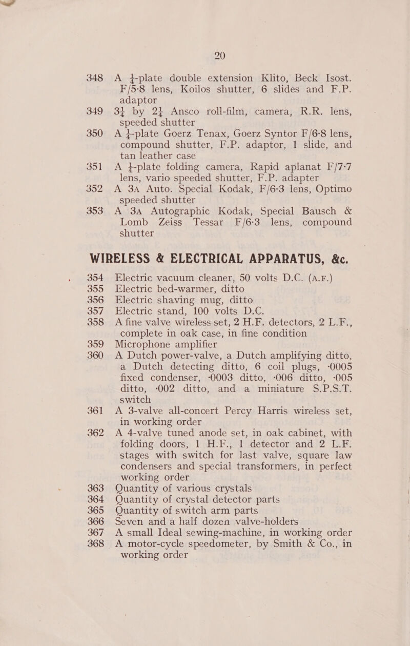 A 4-plate double extension Klito, Beck Isost. F/5-8 lens, Koilos shutter, 6 slides and F.P. adaptor 34 by 24 Ansco roll-film, camera, R.R. lens, speeded shutter A +-plate Goerz Tenax, Goerz Syntor F/6-8 lens, compound shutter, F.P. adaptor, 1 slide, and tan leather case A }-plate folding camera, Rapid aplanat F/7-7 lens, vario speeded shutter, F.P. adapter A 3A Auto. Special Kodak, F/6-3 lens, Optimo speeded shutter A 3A Autographic Kodak, Special Bausch &amp; Lomb Zeiss Tessar F/6:3 lens, compound shutter 354 355 356 357 358 399 360 361 362 363 364 365 366 367 Electric vacuum cleaner, 50 volts D.C. (A.F.) Electric bed-warmer, ditto Electric shaving mug, ditto Electric stand, 100 volts D.C. A fine valve wireless set, 2 H.F. detectors, 2 L.F., complete in oak case, in fine condition Microphone amplifier A Dutch power-valve, a Dutch amplifying ditto, a Dutch detecting ditto, 6 coil plugs, -0005 fixed condenser, -0003 ditto, -006 ditto, -005 ditto, -002 ditto, and a miniature S.P.S.T. switch A 3-valve all-concert Percy Harris wireless set, in working order A 4-valve tuned anode set, in oak cabinet, with folding doors, 1 H.F., 1 detector and 2 L.F. stages with switch for last valve, square law condensers and special transformers, in perfect working order Quantity of various crystals Quantity of crystal detector parts Quantity of switch arm parts Seven and a half dozen valve-holders A small Ideal sewing-machine, in working order A motor-cycle speedometer, by Smith &amp; Co., in working order