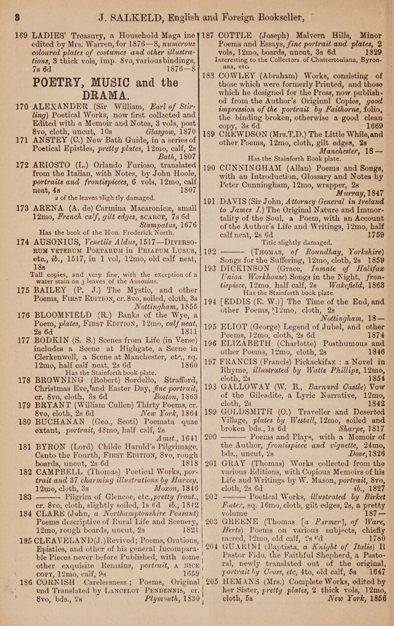 edited by Mrs. Warren, for 1876—8, numerous coloured plates of costumes and other illustra- tions, 3 thick vols, imp. 8vo, various bindings, 78 6d 1876—8 POETRY, MUSIC and the DRAMA. ALEXANDER (Sir William, Zarl of Stir- ling) Poetical Works, now first collscted and Edited with a Memoir and Notes, 3 vols, post 8vo, cloth, uncut, 10s Glasgow, 1870 ANSTEY (C.) New Bath Guide, in a series of Poetical Epistles, pretty plates, 12mo, calf, 2s Bath, 1807 172 ARIOSTO (L.) Orlando Furioso, translated from the Italian, with Notes, by John Hoole, portraits and frontispieces, 6 vols, 12mo, calf neat, 4s 1807 2 of the leaves sligh tly damaged. 173 ARENA (A. de) Carmina Macaronice, small 12mo, French calf, gilt edges, scarce, 7s 6d Stampatus, 1676 Has the book of the Hon. Frederick North. 174 AUSONIUS, Venetiis Aldus, 1517—Diverso- RUM VETRRUM POETARUM in PriapuM Lusus, etc., 2b., 1517, in 1 vol, 12mo, old calf neat, 188 Tall copies, and very fine, with the exception of a water stain on 3 leaves of the Ausonius, 175 BAILEY (P. J.) The Mystic, and other Poems, First Epir1on, cr. 8vo, soiled, cloth, 3s Nottingham, 1855 176 BLOOMFIELD (R.) Banks of the Wye, a Poem, plates, First Epirion, 12mo, calf neat, 8 1811 177 BODKIN (S. 8.) Scenes from Life (in Verse) includes a Scene at Highgate, a Scene in Clerkenwell, a Scene at Manchester, ete. sq. 170 171 12mo, half calf neat, 2s 6d 1860 Has the Stainforth book plate. 178 BROWNING (Robert) Sordello, Strafford, Christmas Eve,'and Easter Day, fine portrait, cr. 8vo, cloth, 3s 6d Boston, 1863 179 BRYANT (William Cullen) Thirty Poems, cr. 8vo, cloth, 2s 6d New York, 1864 180 BUCHANAN (Geo., Scoti) Poemata quae extant, portrait, 48mo, half calf, 2s Amst., 1641 181 BYRON (Lord) Childe Harold’s Pilgrimage, Canto the Fourth, First Epirton, 8vo, rough boards, uncut, 2s 6d 1818 182 CAMPBELL (Thomas) Poetical Works, por- trait and 37 charming illustrations by Harvey, 12mo, cloth, 3s Moxon, 1846 Pilgrim of Glencoe, etc., pretty front., cr. 8vo, cloth, slightly soiled, 1s 6d 7b., 1842 184 CLARE (Jehn, a Northamptonshire Peasant) Poems descriptive of Rural Life and Scenery, 12mo, rough boards, uncut, 28 1821 | 185 CLEAVELAND(J.) Revived; Poems, Orations, Epistles, and other of his general Incompara- | ble Pieces never before Published, with some other exquisite Remains, portrait, A NICE, copy, 12mo, calf, 9s 1659 | 186 CORNISH Carelessness ; Poems, Original end Translated by LANCELOT PENDENNIS, cr. 8vo, bds., 28 Plymouth, 1830 183  } Poems and Essays, fine portrait and plates, 2 vols, 12mo, boards, uncut, 3s 6d 1829 Interesting to the Collectors of Chattertoniana, Byron- ana, etc : 188 COWLEY (Abraham) Works, consisting of those which were formerly Printed, and those which he designed for the Press, now publish- ed from the Author’s Originnl Copies, good impression of the portrait by Faithorne, folio, the binding broken, otherwise a good clean copy, 33 6d 1669 CREW DSON (Mrs.T.D.) The Little While,and other Poems, 12mo, cloth, gilt edges, 2s Manchester, 18 — Has the Stainforth Book plate. CUNNINGHAM (Allan) Poems and Songs, with an Introduction, Glossary and Notes by Peter Cunningham, 12mo, wrapper, 28 Murray, 1847 DAVIS (Sir John, Attorney General in lreland to James J.) The Original Nature and Immor- tality of the Soul, a Poem, with an Account of the Author’s Life and Writings, 12mo, half calf neat, 2s 6d 1759 Title slightly damaged. - (Tuomas, of Roundhay, Yorkshire) Songs for the Suffering, 12mo, cloth, 2s 1859 DICKINSON (Grace, Jnmate of Halifax Union Workhouse) Songs in the Night, fron- tisptece, 12mo, half calf, 23 Wakefield, 1863 Has the Stainforth bock plate. [EDDIS (KE. W.)] The Time of the End, and other Poems,‘l2mo, cloth, 2s Nottingham, 18— ELIOT (George) Legend of Jubal, and other Poems, 12mo, cloth, 2s 6d 1874 189 190 191  192 193 194 195 196 ELIZABETH (Charlotte) Posthumous and other Poems, 12mo, cloth, 2s 1846 197 FRANCIS (Francis) Pickackifax : a Novel in — Rhyme, tlustrated by Watts Phillips, 12mo, cloth, 2s 1854 GALLOWAY (W. B., Barnard Castle) Vow of the Gileadite, a Lyric Narrative, 12mo, cloth, 2s 1842 GOLDSMITH (0O.) Traveller and Deserted Village, plates by Westall, 12mo, soiled and broken bds., 1s 6d Sharpe, 1817 — Poems and Playa, with a Memoir of the Author, frontispiece and vignette, 24mo, bds., uncut, 2s Dove, 1826 GRAY (Thomas) Works collected from the various Editions, with Copious Memoirs of his Life and Writings by W. Mason, portrait, 8vo, cloth, 2s 6d b., 1827 Poetical Works, illustrated by Birket Foster, sq. 16mo, cloth, gilt edges, 2s, a pretty volume 187 3 GREENE (Thomas [a FPurmer], of Ware, Herts) Poems on various subjects, chiefly ~ sacred, 12mo, old calf, @s €d 780 GUARINTI (Baptista, a Knight of Italie) I Pastor Fido, the Faithful Shepherd, a Pasto- ral, newly translated out of the original, portrait by Cross, etc, 4to, old calf, 58 1647 HEMANS (Mrs.) Complete Works, edited by her Sister, pretty plates, 2 thick vols, 12mo, cloth, 5s _ New York, 1856 193 19 200   204 205