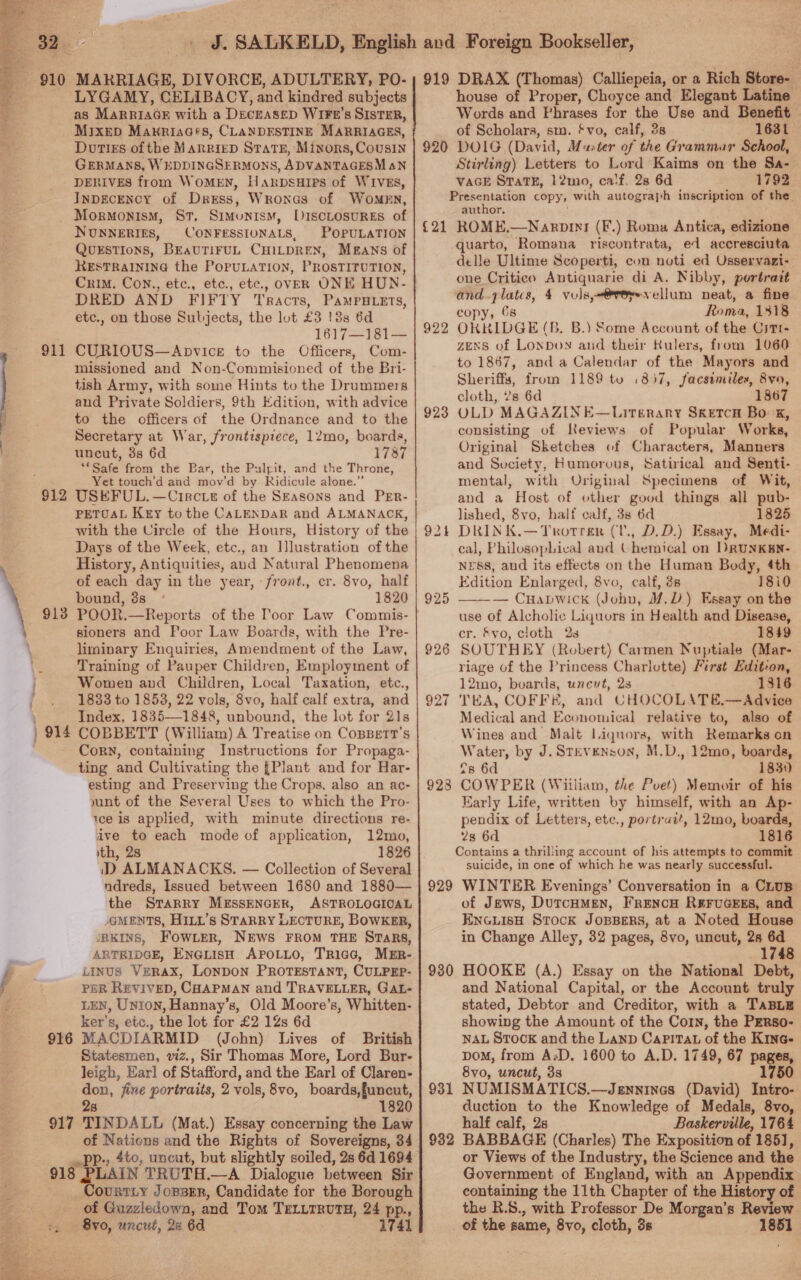 BS st    BB. . 910 MARRIAGE, DIVORCE, ADULTERY, PO- LYGAMY, CELIBACY, and kindred subjects as Marriacr with a DECEASED WIFt’s SISTER, MIXED Makriaa‘s, CLANDESTINE MARRIAGES, Duties of the MARRIED State, Minors, Cousin GERMANS, WEDDINGSERMONS, ADVANTAGESM aN DERIVES from WoMEN, H ARDSHIPS of WIVES, InpecEncy of Dress, Wronas of Women, _ Mormonism, St, Simonism, Discrosures of NUNNERIES, CONFESSIUNALS, POPULATION QUESTIONS, BEaUTIFUL CHILDREN, Means of RESTRAINING the POPULATION, PROSTITUTION, Crim. Con., etc., etc., etc., OVER ONE HUN- DRED AND FIFTY Tracts, PAMPHLETS, etc., on those Subjects, the lot £3 !3s 6d 1617—181— CURIOUS—ApvicE to the Officers, Com- missioned and Non-Commisioned of the Bri- tish Army, with some Hints to the Drummers and Private Soldiers, 9th Edition, with advice to the officers of the Ordnance and to the Secretary at War, frontispiece, 12mo, boards, uncut, 3s 6d 1787 Safe from the Bar, the Pulpit, and the Throne, Yet touch’d and mov’d by Ridicule alone.” 912 USKFUL.—Circ te of the Szasons and PEr- PETOAL Key tothe CALENDAR and ALMANACK, with the Uircle of the Hours, History of the Days of the Week, etc., an JJlustration of the History, Antiquities, aud Natural Phenomena of each day in the year, front., cr. 8vo, half bound, 8s 1820 POOR.—Reports of the Poor Law Commis- sioners and Poor Law Boards, with the Pre- liminary Enquiries, Amendment of the Law, Training of Pauper Children, Employment of Women and Children, Local Taxation, etc., 1833 to 18538, 22 vols, 8vo, half calf extra, and Index, 1835—1848, unbound, the lot for 21s COBBETT (William) A Treatise on CoBBetr’s Cory, containing Instructions for Propaga- ting and Cultivating the {Plant and for Har- esting and Preserving the Crops, also an ac- yunt of the Several Uses to which the Pro- 1ce is applied, with minute directions re- ive to each mode of application, 12mo, ith, 28 D ALMANACKS. — Collection of Several ndreds, Issued between 1680 and 1880— the STrarRy MESSENGER, ASTROLOGICAL -GMENTS, HILL’s STARRY LECTURE, BOWKER, JRKINS, FOWLER, NEWS FROM THE STaRs, ARTRIDGE, ENGLISH APOLLO, TRicG, MER- Linus VEeRAXx, LONDON PROTESTANT, CULPEP- PER REVIVED, CHAPMAN and TRAVELLER, GaAtL- LEN, Unton, Hannay’s, Old Moore’s, Whitten- ker’s, etc., the lot for £2 12s 6d 916 MACDIARMID (John) Lives of British Statesmen, viz., Sir Thomas More, Lord Bur- leigh, Earl of Stafford, and the Earl of Claren- = fine portraits, 2 vols, 8vo, boards,funcut, 1820 917 TINDALL (Mat.) Essay concerning the Law z Nations and the Rights of Sovereigns, 34 911 913 ) 914 918 EUAN TRUTH.—A Dialogue between Sir OURTLY JoBBER, Candidate for the Borough of Guzziedowan, and Tom TELLTRUTH, 24 pp., :, 8vo, uncut, 26 6d 1741 919 DRAX (Thomas) Calliepeia, or a Rich Store-_ house of Proper, Choyce and Elegant Latine Words and Phrases for the Use and Benefit of Scholars, sma. * vo, calf, 3s 1631 920 DOIG (David, Master of the Grammur School, Stirling) Letters to Lord Kaims on the Sa- VAGE StTaTE, 12mo, calf, 28 6d 1792 Presentation copy, wid autograph inscription of the author, {21 ROME,—Naropin! (F.) Roma Antica, edizione quarto, Romana riscontrata, ed accresciuta delle Ultime Scoperti, con noti ed Osservazi- one Critico Antiquarie di A. Nibby, portrait and.zlatcs, 4 vols,-@reyvellum neat, a fine copy, 68 Roma, 1318 ORKKIDGE (B. B.) Some Account of the Citt- zExs of Lonpon and their Rulers, from 1060 to 1867, and a Calendar of the Mayors and Sheriffs, from 1189 to 1857, facsimiles, 8vo, cloth, ?s 6d 1867 OLD MAGAZINE—Lirgérary SKETCH Bok, consisting of Reviews of Popular Works, Original Sketches of Characters, Manners and Suciety, Humorous, Satirical and Senti- mental, with Original Specimens of Wit, and a Host of other goud things all pub- lished, 8vo, half calf, 38 6d 1825 DRINK.—Trotrer (U., D.D.) Essay, Medi- cal, Philosophical aud (-hemical on DRUNKEN- nrss, and its effects on the Human Body, 4th Edition Enlarged, 8vo, calf, 3s 18i0 — Cuapwick (Johu, M.D.) Essay on the use of Alcholic Liquors in Health and Disease, cr. &amp;vo, cloth 2s 1849 SOUTHEY (Robert) Carmen Nuptiale (Mar- riage of the Princess Charlotte) First Edition, 12mo, boards, unevt, 2s 1816 TKA, COFFE, and CHOCOLATE,—Advice Medical and Economical relative to, also of Wines and Malt Liquors, with Remarks on Water, by J. Stevenson, M.D., 12mo, boards, fs 6d 1830 COWPER (Wiiliam, the Poet) Memoir of his Karly Life, written by himself, with an Ap- pendix of Letters, etc., portruit, 12mo, boards, 2s 6d 1816 Contains a thrilling account of his attempts to commit suicide, in one of which he was nearly successful. 929 WINTER Evenings’ Conversation in a CLUB of Jews, DutcHMEN, FRENCH REFUGEES, and ENGLISH Stock JOBBERS, at a Noted House in Change Alley, 32 pages, 8vo, uncut, 28 re 1748 HOOKE (A.) Essay on the National Debt, and National Capital, or the Account truly stated, Debtor and Creditor, with a TaBLE showing the Amount of the Corn, the PERso- NAL Stock and the Lanp Capita of the K1nc- pom, from AD. 1600 to A.D. 1749, 67 pages, 8vo, uncut, 3s 1750 931 NUMISMATICS.—Jzgnnines (David) Intro- duction to the Knowledge of Medals, 8vo, half calf, 2s Baskerville, 1764 932 BABBAGE (Charles) The Exposition of 185], or Views of the Industry, the Science and the Government of England, with an Appendix containing the 11th Chapter of the History of the R.S., with Professor De Morgan’s Review of the same, 8vo, cloth, 3s 1851 923 92  928 930