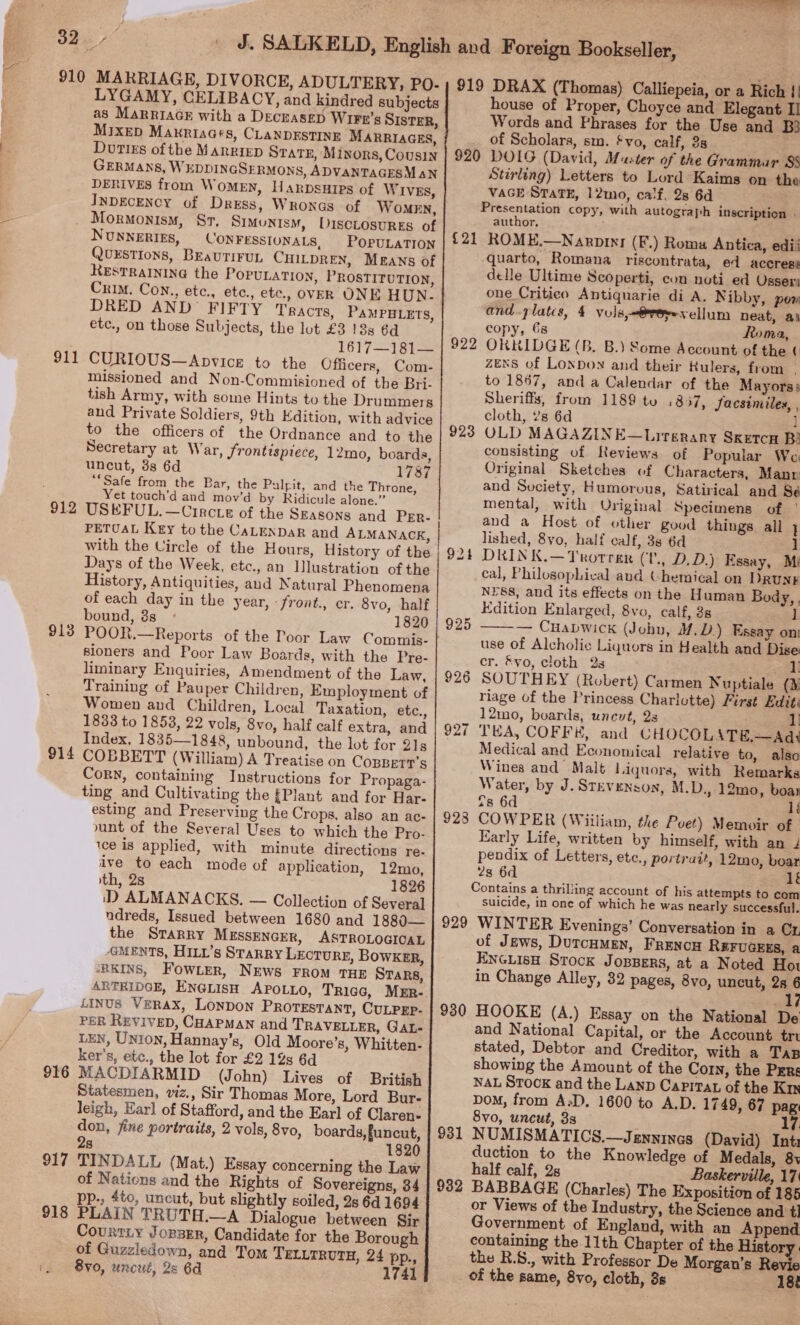 910 MARRIAGE, DIVORCE, ADULTERY, PoO- LYGAMY, CELIBACY, and kindred subjects as MarriaGE with a Deczasep Wirn’s SISTER, MixeD Maxriaats, CLANDESTINE MARRIAGES, . Doties of the Marriep State, Minors, Cousin : GERMANS, WEDDINGSERMONS, ADVANTAGESM aN DERIVES from WOMEN, HarpsuHIps of WIVES, InDEcENcY of Dress, Wronas of Women, = ; Mormonism, St, Simonism, DiscLrosures of NunneErigs, CONFESSIONALS, POPULATION QUESTIONS, BEaUTIFUL CHILDREN, Means of RESTRAINING the POPULATION, PROSTITUTION, Crim. Con., etc., etc., etc., OVER ONE HUN- DRED AND’ FIFTY Tracts, PaMPHLETS, etc., on those Subjects, the lout £3 18s 6d 1617—181— 911 CURIOUS—Apvice to the Officers, Com- missioned and Non-Commisioned of the Bri- tish Army, with some Hints to the Drummers and Private Soldiers, 9th Edition, with advice to the officers of the Ordnance and to the Secretary at War, Srontispiece, 12mo, boards, uncut, 8s 6d 17387 “Safe from the Bar, the Pulpit, and the Throne, Yet touch’d and mov’d by Ridicule alone.” 912 USEFUL.—Circte of the Szasons and PErR- PETUAL Key to the CaLenDaR and ALMANACK, with the Uircle of the Hours, History of the Days of the Week, etc., an Ilustration of the History, Antiquities, and Natural Phenomena of each day in the year, - front., cr. 8vo, half bound, 3s» 1820 sioners and Poor Law Boards, with the Pre- liminary Enquiries, Amendment of the Law, Training of Pauper Children, Employment of Women and Children, Local Taxation, etc., 1833 to 1853, 22 vols, 8vo, half calf extra, and Index, 1835—1848, unbound, the lot for 21s 914 COBBETT (William) A Treatise on CosBetr’s Corn, containing Instructions for Propaga- ting and Cultivating the {Plant and for Har- esting and Preserving the Crops, also an ac- unt of the Several Uses to which the Pro- ice is applied, with minute directions re- ive to each mode of application, 12mo, ith, 2s 1826 iD ALMANACKS. — Collection of Several ndreds, Issued between 1680 and 1880— the StTarry MESSENGER, ASTROLOGICAL GMENTS, Hixt’s Starry LECTURE, BOWKER, ‘RKINS, Fow.er, NEws FROM THE STARS, ARTRIDGE, ENGLISH APOLLO, Tricg, Mmr- LInvs Verax, Lonpon PROTESTANT, CULPEP- PER ReyiveD, CHAPMAN and TRAVELLER, GAL- LEN, Union, Hannay’s, Old Moore’s, Whitten- ker's, etc., the lot for £2 12s 6d 916 MACDIARMID (John) Lives of British Statesmen, viz., Sir Thomas More, Lord Bur- leigh, Earl of Stafford, and the Earl of Claren: don, fine portraits, 2 vols, 8vo, boards, funcut, 28 1820 917 TINDALL (Mat.) Essay concerning the Law of Nations and the Rights of Sovereigns, 34 pp., 4to, uncut, but slightly soiled, 2s 6d 1694 918 PLAIN TRUTH.—A Dialogue between Sir Courtiy Jorsrr, Candidate for the Borough of Guzzledown, and Tom TELLTRUTH, 24 pp. 8v0, uncut, 2s 6d 1741      house of Proper, Choyce and Elegant II Words and Phrases for the Use and B} of Scholars, sm. £vo, calf, 38 {21 923 928 929 930 931 Stirling) Letters to Lord Kaims on the VAGE StaTE, 12mo, calf, 28 6d Presentation copy, with autograph inscription . author. ROME.—Naroivr (F.) Roma Antica, edii quarto, Romana riscontrata, ed accress delle Ultime Scoperti, con noti ed Osseri one Critico Antiquarie di A. Nibby, pow and-plates, 4 vuls,=@reeesellum neat, ai copy, 68 Roma, OKKIDGE (B. B.) Some Account of the ¢ ZENS of Lonpoy and their Rulers, from | to 1867, and a Calendar of the Mayors: Sheriffs, from 1189 tu .857, Jacsimiles, , cloth, ’s 6d ] OLD MAGAZINE—Lirgrary Sxrtcu B consisting of Reviews of Popular We Original Sketches of Characters, Manr and Suciety, Humorvus, Satirical and Sé mental, with Original Specimens of | and a Host of other good things. all } lished, 8yo, half calf, 3s 6d ] DRIN K.—Trorrer (1, D.D.) Essay, Mi cal, Philosophical aud Chemical on DRuNE N§Ss, and its effects on the Human Body, . Edition Enlarged, 8vo, calf, 3s 1 ——— Cuabwick (John, 4. D) Essay on! use of Alcholic Liquors in Health and Dise cr. &amp;yo, cloth 2s 1 SOUTHEY (Robert) Carmen Nuptiale (¥ riage of the Princess Charlotte) First Edit: 12mo, boards, unevt, 2s 1 THA, COFF#, and CHOCOLAT#H,—Ad\ Medical and Economical relative to, also Winea and Malt liquors, with Remarks Water, by J. Stevenson, M.D., 12mo0, boar <8 6d li 23 6d lf Contains a thrilling account of his attempts to com suicide, in one of which he was nearly successful. WINTER Evenings’ Conversation in a Cx of Jews, Dutcumen, Frencu REFUGEES, a ENGLIsH Stock Joppers, at a Noted Hot in Change Alley, 32 pages, 8vo, uncut, 28 : wick HOOKE (A.) Essay on the National De and National Capital, or the Account tri stated, Debtor and Creditor, with a Tap showing the Amount of the Corn, the Pers NAL STOCK and the Lanp CapiTaL of the Kin DoM, from A:D. 1600 to A.D. 1749, 67 pag 8vo, uncut, 3s 7 NUMISMATICS.—Jennines (David) Int: duction to the Knowledge of M edals, 8v half calf, 2s Baskerville, 17 or Views of the Industry, the Science and t] Government of England, with an Append containing the 11th Chapter of the History: the R.S., with Professor De Morgan’s Revie of the same, 8vo, cloth, 3s 18%