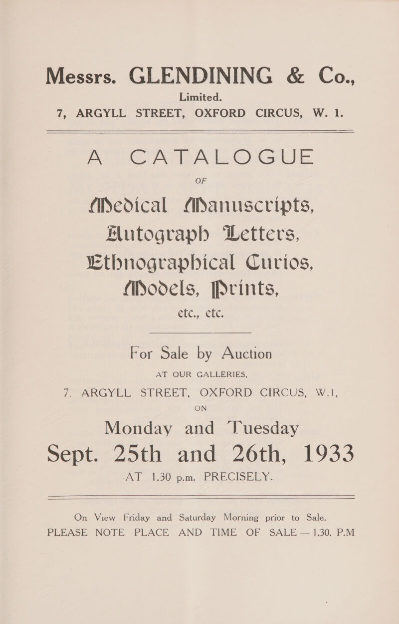 Messrs. GLENDINING &amp; Co., Limited. 7, ARGYLL STREET, OXFORD CIRCUS, W. 1.  PRONG ACBA hwGhtselJ E: OF Medical ASanuscripts, Alutograph WLetters, Lthnograpbical Curios, Models, Prints, e Ceeaia'a To For Sale by Auction AT OUR GALLERIES, 7, Pee? STREET, OXFORD CIRCUS. Wi, ON Monday and ‘Tuesday | sept. 25th and 26th, 1933 AT 1.30 p.m. PRECISELY. On View Friday and Saturday Morning prior to Sale. PEEASE NOTE. PLACE, AND TINE OF SALE — 1,30. P.M