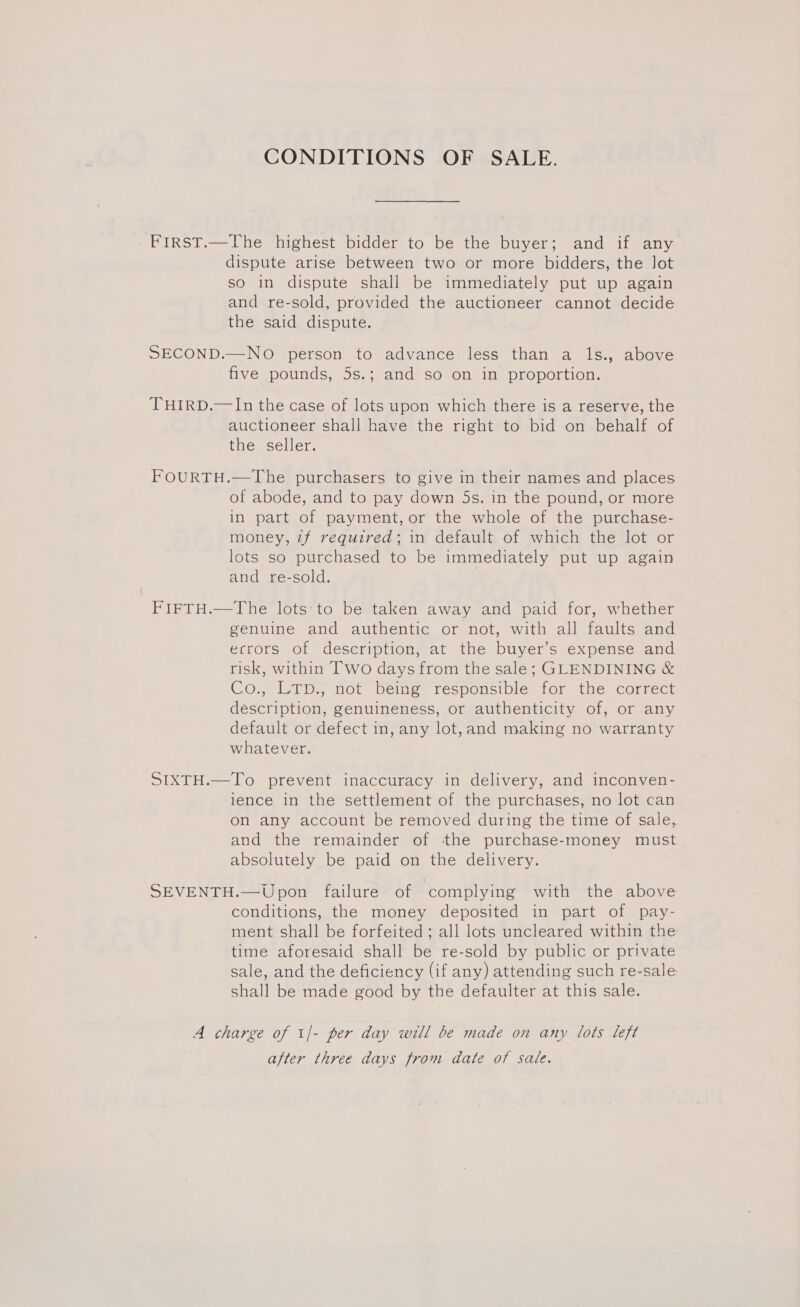 CONDITIONS OF SALE. FIrRST.—The highest bidder to be the buyer; and if any dispute arise between two or more bidders, the Jot so in dispute shall be immediately put up again and re-sold, provided the auctioneer cannot decide the said dispute. SECOND.—NO person to advance less than a ls., above five pounds, 5s.; and so on in proportion. THIRD.—In the case of lots upon which there is a reserve, the auctioneer shall have the right to bid on behalf of the seller. FOURTH.—The purchasers to give in their names and places of abode, and to pay down 5s. in the pound, or more in part of payment, or the whole of the purchase- money, zf required; in default of which the lot or lots so purchased to be immediately put up again and re-sold. , FIFTH.—The lots:'to be taken away and paid for, whether genuine and authentic or not, with all faults and errors of description, at the buyer’s expense and risk, within Two days from the sale; GLENDINING &amp; Co., LTD., not being responsible for the correct description, genuineness, or authenticity of, or any default or defect in, any lot,and making no warranty whatever. SIXTH.—To prevent inaccuracy in delivery, and inconven- lence in the settlement of the purchases, no lot can on any account be removed during the time of sale, and the remainder of the purchase-money must absolutely be paid on the delivery. SEVENTH.—Upon failure of complying with the above conditions, the money deposited in part of pay- ment shall be forfeited ; all lots uncleared within the time aforesaid shall be re-sold by public or private sale, and the deficiency (if any) attending such re-sale shall be made good by the defaulter at this sale. A charge of 1/- per day will be made on any lots left after three days from date of sale.