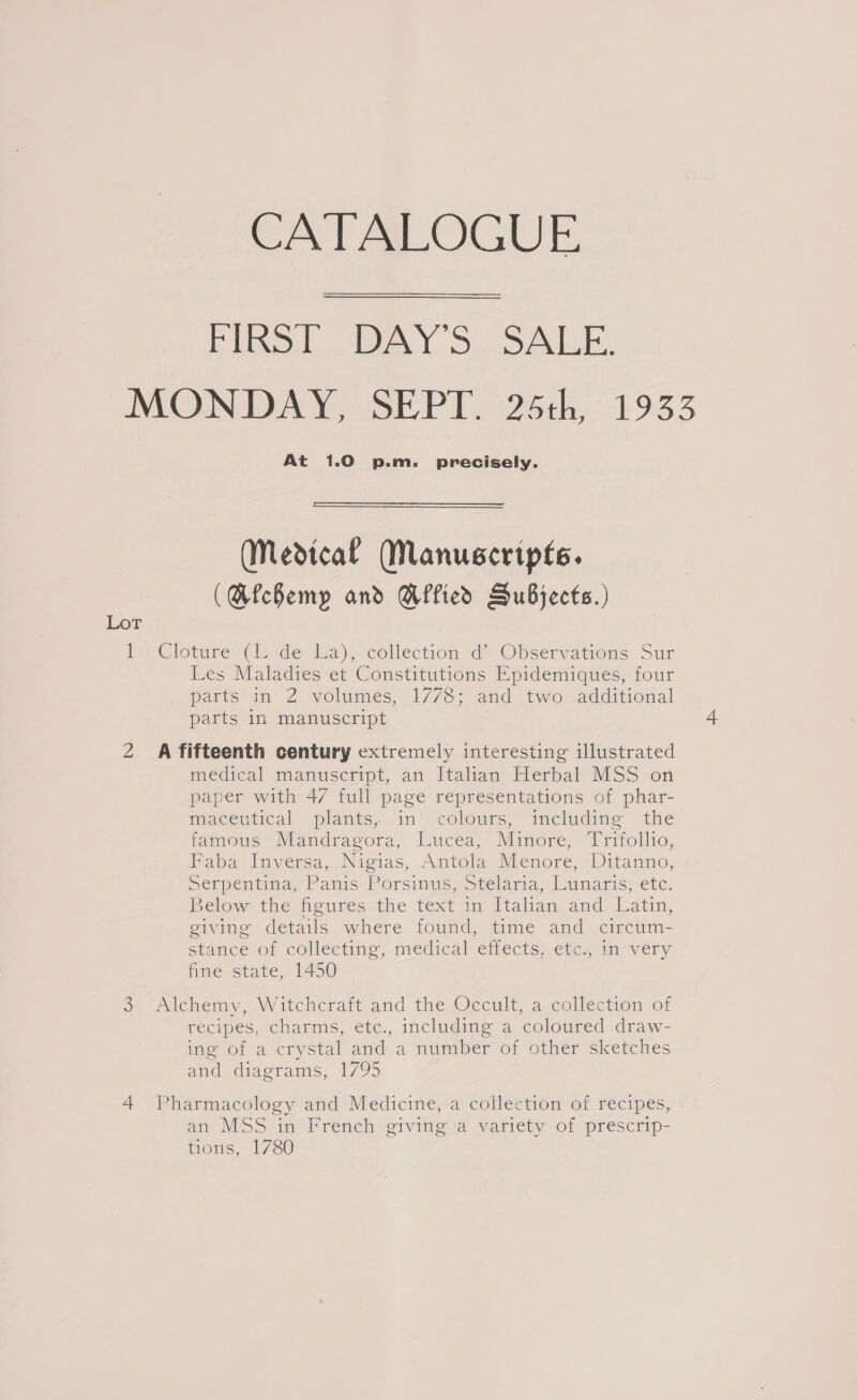 CATALOGUE Fins], WAY'S.. SALE. MONDAY, SEPT. 25th, 1933 At 1.0 p.m. precisely.  (Medical Manuscripts. (Mfchemp and Wied SuBjects.) Lor lesClotures(iivde sla). collection “-Opservations Sur Les Maladies et Constitutions Epidemiques, four parts in 2 volumes, 1778; and two additional parts 1n manuscript i 2 A fifteenth century extremely interesting illustrated medical manuscript, an Italian Herbal MSS on paper with 47 full page representations of phar- maceutical plants, in colours, including the famous Mandragora, Lucea, Minore, Trifollio, Faba Inversa, Nigias, Antola Menore, Ditanno, Serpeutma, Panis) Porsimis, otelana, launaris, etc. 3elow the figures the text in Italian and Latin, giving details where found, time and. circum- stance or collecting, medical effects,.ctc, girvery fine state, 1450 &gt;. Alchemy, WW itchcrait and the Occult, a collection of recipes, charms, etc., including a coloured draw- ing of a crystal and a number of other ‘sketches and diagrams, 1795 4 Pharmacology and Medicine, a collection of recipes, an MSS in French giving ‘a variety of prescrip- tions, 1780